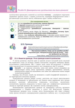 Розділ ІV. Демократичне суспільство та його цінності
110
суспільством призводить зазвичай до політики етатизму – надмірного втручання
державних органів влади у справи суспільства, надмірної бюрократичної опіки і
регламентації суспільного життя, обмеження прав і свобод особистості.
Для	завершення	теми:
 Що таке громадянське суспільство, правова держава?
 Які функції громадянського суспільства ви знаєте?
 Які основні ознаки правової держави?
– Як співвідносяться громадянське суспільство, демократія і правова
держава?
– Як ви розумієте вислів Шарля Луї Монтеск’є: «Потрібно спочатку бути
поганим громадянином, щоб потім стати добрим рабом»?
 Поясніть, чому особиста відповідальність є важливою рисою кожного члена
громадянського суспільства. Якими ще якостями мають володіти громадяни —
члени громадянського суспільства?
§	22.	Громада
#громадатериторіяінтересицінності#референдумвибори	
#ідеяучастьрезультат#ініціативазвернення	
Наш великий недолік у тому, що ми занадто швидко
опускаємо руки. Найправильніший шлях до успіху — весь
час пробувати ще один раз.
Томас Едісон, американський учений і винахідник
22.1.	Поняття	громади.		Роль	громади	в	житті	суспільства	
У своєму розвитку людство крок за кроком долало складний шлях еволюції
від первісного стада до великих держав сьогодення, шукаючи найкращу форму
колективного співіснування. Ще з давніх часів люди об’єднувалися у громади
через взаємозв’язки та взаємозалежності, які утворюються між її членами.
Громада	 —	 це	 соціальна	 спільнота,	 члени	 якої	 мають	 спільні	 географічні	 та	
соціокультурні	 ознаки	 (місце	 проживання,	 інтереси,	 віросповідання,	 цінності,	
національність	тощо)	та	взаємодіють	між	собою	для	задоволення	певних	потреб	
чи	розв’язання	проблем.	
Громада, яка об’єднує людей, що мешкають в одній географічній місцевості, —
це територіальна (місцева) громада.
Територіальна громада обирає голову, депутатів, які надалі представляють
інтереси її мешканців та забезпечують від їхнього імені вирішення всіх питань
місцевого значення: забезпечення соціальних, естетичних, екологічних,
економічних, правових, моральних та інших норм для комфортного проживання
людей на території громади. Це становить основу самоврядування.
Повноваження територіальної громади як первинного суб’єкта місцевого
самоврядування в України визначено в статті 143 Конституції України.
Територіальні громади села, селища, міста безпосередньо або через утворені
ними органи місцевого самоврядування управляють майном, що є в комунальній
Право для безоплатного розміщення підручника в мережі Інтернет має
Міністерство освіти і науки України http://mon.gov.ua/ та Інститут модернізації змісту освіти https://imzo.gov.ua
 