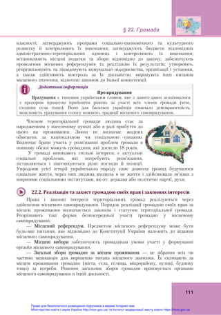 § 22. Громада
111
власності; затверджують програми соціально-економічного та культурного
розвитку й контролюють їх виконання; затверджують бюджети відповідних
адміністративно-територіальних одиниць і контролюють їх виконання;
встановлюють місцеві податки та збори відповідно до закону; забезпечують
проведення місцевих референдумів та реалізацію їх результатів; утворюють,
реорганізовують та ліквідовують комунальні підприємства, організації і установи,
а також здійснюють контроль за їх діяльністю; вирішують інші питання
місцевого значення, віднесені законом до їхньої компетенції.
Членом територіальної громади людина стає за
народженням у населеному пункті або в разі прибуття до
нього на проживання. Закон не визначає жодних
обмежень за національною чи соціальною ознакою.
Водночас брати участь у розв’язанні проблем громади в
повному обсязі можуть громадяни, які досягли 18 років.
У громаді виникають спільні інтереси, є актуальні
соціальні проблеми, які потребують розв’язання,
зіставляються і зіштовхуються різні погляди й позиції.
Упродовж усієї історії українського народу саме довкола громад будувалося
соціальне життя, через них людина входила в це життя і здійснювала зв’язки з
ширшими соціальними інститутами, як-от: держава або політичні партії, рухи.
22.2.	Реалізація	та	захист	громадою	своїх	прав	і	законних	інтересів	
Права і законні інтереси територіальних громад реалізуються через
здійснення місцевого самоврядування. Порядок реалізації громадою своїх прав за
місцем проживання визначається законом і статутом територіальної громади.
Розрізняють такі форми безпосередньої участі громадян у місцевому
самоврядуванні:
— Місцевий референдум. Предметом місцевого референдуму може бути
будь-яке питання, яке відповідно до Конституції України належить до відання
місцевого самоврядування.
— Місцеві вибори забезпечують громадянам умови участі у формуванні
органів місцевого самоврядування.
— Загальні збори громадян за місцем проживання — це зібрання всіх чи
частини мешканців для вирішення питань місцевого значення. Їх скликають за
місцем проживання громадян (міста, села, селища, мікрорайону, вулиці, будинку
тощо) за потреби. Рішення загальник зборів громадян враховується органами
місцевого самоврядування в їхній діяльності.
Додаткова	інформація	
Про	врядування	
Врядування є типовим українським словом, яке з давніх-давен асоціювалося
з прозорим процесом прийняття рішень за участі всіх членів громади (віче,
сходини села тощо). Воно для багатьох українців означало демократичність,
можливість урахування голосу кожного, традиції місцевого самоврядування.
Право для безоплатного розміщення підручника в мережі Інтернет має
Міністерство освіти і науки України http://mon.gov.ua/ та Інститут модернізації змісту освіти https://imzo.gov.ua
 