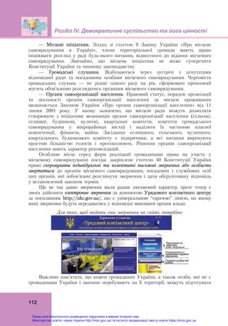 Розділ ІV. Демократичне суспільство та його цінності
112
— Місцеві ініціативи. Згідно зі статтею 9 Закону України «Про місцеве
самоврядування в Україні», члени територіальної громади мають право
ініціювати розгляд у раді будь-якого питання, віднесеного до відання місцевого
самоврядування. Звичайно, що місцева ініціатива не може суперечити
Конституції України та чинному законодавству.
— Громадські слухання. Відбуваються через зустрічі з депутатами
відповідної ради та посадовими особами місцевого самоврядування. Черговість
громадських слухань — не рідше одного разу на рік, сформовані пропозиції
мусять обов’язково розглядатись органами місцевого самоврядування.
— Органи самоорганізації населення. Правовий статус, порядок організації
та діяльності органів самоорганізації населення за місцем проживання
визначається Законом України «Про органи самоорганізації населення» від 11
липня 2001 року. У ньому зазначено, що місцеві ради можуть дозволяти
створювати з ініціативи мешканців органи самоорганізації населення (сільські,
селищні, будинкові, вуличні, квартальні комітети, комітети громадського
самоврядування у мікрорайонах міста) і наділяти їх частиною власної
компетенції, фінансів, майна. Засідання селищного, сільського, вуличного,
квартального, будинкового комітету є відкритими, а всі питання вирішують
простою більшістю голосів і протоколюють. Рішення органів самоорганізації
населення мають характер рекомендацій.
Особливе місце серед форм реалізації громадянами права на участь у
місцевому самоврядуванні посідає закріплене статтею 40 Конституції України
право скеровувати індивідуальні та колективні письмові звернення або особисто
звертатися до органів місцевого самоврядування, посадових і службових осіб
цих органів, які зобов’язані розглянути звернення і дати обґрунтовану відповідь
у встановлений законом термін.
Ще не так давно звернення мали радше письмовий характер, проте тепер є
змога здійснити електронне звернення за допомогою Урядового контактного центру
за посиланням http://ukc.gov.ua/, що є універсальною “гарячою” лінією, на якому
ваші звернення будуть передаватись у відповідні виконавчі органи влади.
Для того, щоб подати своє звернення на сайті, потрібно:
Важливо пам’ятати, що кожен громадянин України, а також особи, які не є
громадянами України і законно перебувають на її території, можуть підготувати
Право для безоплатного розміщення підручника в мережі Інтернет має
Міністерство освіти і науки України http://mon.gov.ua/ та Інститут модернізації змісту освіти https://imzo.gov.ua
 
