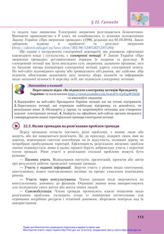 § 22. Громада
113
та подати таке звернення. Електронні звернення розглядаються безкоштовно.
Вивчаючи правознавство в 9 класі, ви ознайомились із деякими положеннями
Закону України «Про звернення громадян» (1996, редакція від 05.10.2016). Закон
забороняє відмову в прийнятті та розгляді звернення
(http://zakon4.rada.gov.ua/laws/show/393/96-%D0%B2%D1%80)
Ще одним з інструментів електронної демократії, що допомагає ефективно
взаємодіяти владі і суспільству, є електронні петиції. У Законі України «Про
звернення громадян» регламентовано порядок їх подання та розгляду. В
електронній петиції має бути викладено суть звернення, зазначено прізвище, ім’я
по батькові автора (ініціатора) електронної петиції, адресу електронної пошти.
На веб-сайті відповідного органу або громадського об’єднання, що здійснює збір
підписів, обов’язково зазначають дату початку збору підписів та інформацію
щодо загальної кількості й переліку осіб, які підписали електронну петицію.
Виконайте	в	команді
Перегляньте	відео	«Як	підписати	електронну	петицію	Президенту	
України»	за посиланням https://www.youtube.com/watch?v=CyExpW2ikXk  
та виконайте завдання:	
1. Відшукайте  на  веб‐сайті  Президента  України  петиції,  які  ви  готові  підтримати.
2. Перегляньте  петиції,  які  отримали  найбільшу  підтримку,  та  дізнайтесь,  чи
реалізовані  вони.  3. Обговоріть  у  групах  та  запропонуйте  ситуацію  для  створення 
власної  електронної петиції. 4. Знайдіть на офіційних веб‐сайтах органів місцевого 
самоврядування вашої територіальної громади електронні петиції.
22.3.	Вплив	громадян	на	розв’язання	проблем	громади	
Перед громадою почасти постають різні проблеми, з якими люди або
живуть, або які намагаються розв’язати. Це, до прикладу, відкриті люки, ями на
дорогах, переповнені сміттєві контейнери чи їх відсутність, поламані дерева чи
неприбрані прибудинкові території. Ефективність розв’язання місцевих проблем
значно підвищується, якщо в цьому процесі беруть добровільну участь і пересічні
члени громади. Рівні участі в розв’язанні спільної проблеми можуть бути
різними:
— Пасивна участь. Відвідування виступів, презентацій, проектів або звітів
про результати роботи, проведеної членами громади.
— Участь у наданні інформації. Беручи участь у різних видах опитування,
анкетуваннях, кожен опосередковано впливає на процес ухвалення відповідних
рішень.
— Участь через консультування. Члени громади іноді звертаються по
консультативну допомогу до фахівців. Отримані знання вони використовують
для поліпшення свого життя або життя інших людей.
— Самомобілізація. Члени громади пропонують власні ініціативи щодо
розв’язання проблеми, укладають угоди із зовнішніми інституціями для
отримання потрібних ресурсів і технічної допомоги, зберігають контроль над їх
використанням.
Право для безоплатного розміщення підручника в мережі Інтернет має
Міністерство освіти і науки України http://mon.gov.ua/ та Інститут модернізації змісту освіти https://imzo.gov.ua
 