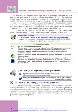 Розділ ІV. Демократичне суспільство та його цінності
 
114
До реалізації громадської ініціативи або ж розв’язання проблеми громади
може долучитися кожен її член, який обирає власний спосіб участі. До прикладу,
дієвим інструментом для активних громадян є громадський проект (бюджет
участі). Це частина коштів із міського бюджету, що йде на фінансування
проектів та пропозицій мешканців міста. Автором проекту може бути громадянин
віком від 16 років. Він має докладно розписати проект: від ідеї — до витрат на
його реалізацію, подати проект, взяти участь у конкурсі, перемогти в голосуванні
і спостерігати за тим, як його проект реалізують у рамках бюджету.
У різних містах України, відповідно до Положення про громадський
бюджет, встановлюють свої вимоги та правила до їх розробки та реалізації.
Виконайте	в	команді
Перегляньте		відео	«Публічні	бюджети	від	А	до	Я.	Громадський	
бюджет»	за посиланням  https://www.youtube.com/watch?v=SwJlD4Sh6tA  
та підготуйте проект для реалізації своєї ідеї.
Для	завершення	теми:
 Що таке територіальна громада?
 Як ви розумієте значення вислову: «Права і законні інтереси територіальних
громад реалізуються через здійснення місцевого самоврядування»?
 Які основні способи впливу мешканців села, селища, міста на розв’язання
проблем громади?
– Наведіть приклади форм безпосередньої участі громадян у місцевому
самоврядуванні.
– Порівняйте поняття: «електронне звернення» та «електронна петиція».
 Визначте, які проблеми місцевого характеру можна розв’язати, залучивши
громадський проект. Спроектуйте бюджет участі для розв’язання однієї з
таких проблем.
§	23.	Громадянська	участь	у	житті	суспільства
	
#громадяниндержававзаємозв’язок#правообов’язок
#ініціативністьроботавкомандідосвід
  І все на світі треба пережити, І кожен фініш – це, по суті, старт.
  Ліна Костенко, поетеса
	
23.1.	Роль	громадянина	у	демократизації	суспільства
Для розвитку демократії важливим є виконання людьми багатьох суспільних
функцій, пов’язаних з їхнім статусом громадянина. Проте інститути демократії
лише відкривають нам дорогу до успіху, не усуваючи ризику невдач. Демократія
є певним викликом, адже втілення в суспільне життя демократичних цінностей
залежить виключно від громадян. Однією з основних ознак демократії є участь
громадян в управлінні країною.
Право для безоплатного розміщення підручника в мережі Інтернет має
Міністерство освіти і науки України http://mon.gov.ua/ та Інститут модернізації змісту освіти https://imzo.gov.ua
 