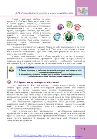 § 23. Громадянська участь у житті суспільства
115
Участь у керуванні країною не лише
право, а й обов’язок. Воно може виявлятися
в різних формах: наприклад, у висуванні
своєї кандидатури на виборах, у голосуванні,
поінформованості про політичне життя
країни, обговоренні проблем, що хвилюють
суспільство, відвідуванні зборів і мітингів,
роботі в недержавних добровільних
організаціях, сплаті податків і навіть у
вираженні протесту. Така участь громадян в
управлінні сприяє зміцненню демокра-
тичного суспільства.
Громадяни демократичної держави беруть на себе відповідальність за долю
суспільства, у якому живуть із власної волі. Тоді, коли люди зазнають невдачі,
вони нікого не звинувачують, крім самих себе, адже розуміють, що мають таку
владу, яку самі собі обрали.
У період швидкоплинних змін особлива потреба відчувається в активних,
поінформованих та відповідальних громадянах. Проте люди не народжуються зі
знаннями про демократичний лад та його цінності — здібностям грамотної та
відповідальної участі в суспільному житті потрібно навчатися впродовж життя.
Поміркуйте	разом	
1. Якими знаннями та вміннями має володіти людина, щоб вважати себе
справжнім громадянином?
2. Що вирізняє громадян держав конституційної демократії від громадян
країн із диктаторським чи тоталітарним режимом?
23.2.	Громадянин	у	демократичній	державі
Ідея громадянства бере свій початок із давньогрецького поліса, у якому
людина брала участь у житті міста-держави, усвідомлювала себе вільною
людиною та членом громади, мала почуття громадянського обов’язку.
Осмислюючи поняття «громадянин», Аристотель зазначав, що громадянами треба
вважати тих, хто бере участь у суді й народних зборах. Тобто від самого початку
громадянство означає не лише міру залученості людей до справ спільноти, а й
певні їхні права в межах цієї спільноти та відповідальність за стан цієї спільноти.
Нині громадянство передбачає: 1) належність особи до якоїсь держави,
суспільства, нації; 2) підпорядкованість законам держави і наявність обов’язків
перед державою; 3) пошанування цінностей громадянського суспільства;
4) громадянську самоідентифікацію;
Отже, з юридичного боку громадянство — це формально закріплений
правовий зв’язок між громадянином і державою, вибудуваний на основі взаємних
прав та обов’язків. Демократичним громадянином виступає особа, яка здатна
користуватися наданими їй правами та виконувати свої обов’язки перед
демократичною державою.
Право для безоплатного розміщення підручника в мережі Інтернет має
Міністерство освіти і науки України http://mon.gov.ua/ та Інститут модернізації змісту освіти https://imzo.gov.ua
 