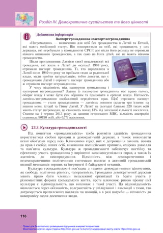 Розділ ІV. Демократичне суспільство та його цінності
 
116
Додаткова	інформація
	 Паспорт	громадянина	і	паспорт	негромадянина
«Негромадяни» — визначення для осіб без громадянства в Латвії та Естонії,
які мають особливий статус. Він поширюється на осіб, які проживають у цих
державах, які перебували у громадянстві СРСР, але після його розпаду не отримали
ніякого визнаного громадянства, а так само на їхніх дітей, які не мають ніякого
громадянства.
Після проголошення Латвією своєї незалежності всі
громадяни, які жили в Латвії до окупації 1940 року,
отримали паспорт громадянина. Ті, хто народилися в
Латвії після 1940-го року чи приїхали сюди за радянської
влади, мали пройти натуралізацію, тобто довести, що є
громадянами Латвії і отримати паспорт громадянина або
ж отримати паспорт негромадянина.
У чому відмінність між паспортом громадянина і
паспортом негромадянина? Латиш із паспортом громадянина має право голосу,
обирає владу і може бути сам обраним та працювати в органах влади. Натомість
латвієць-негромадянин позбавлений перелічених прав. Щоб отримати паспорт
громадянина — стати громадянином — латвієць повинен скласти три іспити: на
знання мови, історії та Гімну Латвії. У Латвії на сьогодні близько 320 тисяч осіб
мають статус негромадян, це становить понад 13% від загальної кількості населення.
Станом на 1 червня 2013 року, за даними естонського МВС, кількість апатридів
становила 90190 осіб, або 6,7% населення.
	
23.3.	Культура	громадянськості
Під поняттям «громадянськість» треба розуміти здатність громадянина
користуватися своїми правами в демократичній державі, а також виконувати
певні обов’язки перед нею. Ключовими серед них є дотримання законів, повага
до прав і свобод інших осіб, виконання поліцейських приписів, охорона довкілля
та пам’яток культури. Культура ж громадянськості забезпечує постійну та
ефективну участь громадянина у вирішенні загальносуспільних справ, а також їх
здатність до самоврядування. Відмінність між демократичними і
недемократичними політичними системами полягає в активній громадянській
позиції мешканців перших та інертності й байдужості останніх.
Культура громадянськості пов’язана з такими демократичними цінностями,
як свобода, політична рівність, толерантність. Громадяни демократичної держави
мають право бути членами незалежної організації та брати участь у
різноманітних формах громадського життя, проте ключовою рисою прояву цієї
культури є відповідальність, що випливає з такої участі. Ця відповідальність
виявляється через обізнаність, толерантність у спілкуванні і взаємодії з тими, хто
дотримується протилежних поглядів чи позицій, а в разі потреби — готовність до
компромісу задля досягнення згоди.
Право для безоплатного розміщення підручника в мережі Інтернет має
Міністерство освіти і науки України http://mon.gov.ua/ та Інститут модернізації змісту освіти https://imzo.gov.ua
 