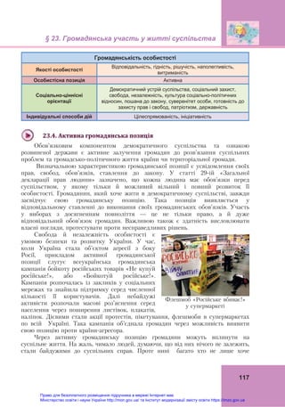 § 23. Громадянська участь у житті суспільства
117
Громадянськість особистості
Якості особистості
Відповідальність, гідність, рішучість, наполегливість,
витриманість
Особистісна позиція Активна
Соціально-ціннісні
орієнтації
Демократичний устрій суспільства, соціальний захист,
свобода, незалежність, культура соціально-політичних
відносин, пошана до закону, суверенітет особи, готовність до
захисту прав і свобод, патріотизм, державність
Індивідуальні способи дій Цілеспрямованість, ініціативність
23.4.	Активна	громадянська	позиція
Обов’язковим компонентом демократичного суспільства та ознакою
розвиненої держави є активне залучення громадян до розв’язання суспільних
проблем та громадсько-політичного життя країни чи територіальної громади.
Визначальною характеристикою громадянської позиції є усвідомлення своїх
прав, свобод, обов’язків, ставлення до закону. У статті 29-ій «Загальної
декларації прав людини» зазначено, що кожна людина має обов’язки перед
суспільством, у якому тільки й можливий вільний і повний розвиток її
особистості. Громадянин, який хоче жити в демократичному суспільстві, завжди
засвідчує свою громадянську позицію. Така позиція виявляється у
відповідальному ставленні до виконання своїх громадянських обов’язків. Участь
у виборах з досягненням повноліття — це не тільки право, а й дуже
відповідальний обов’язок громадян. Важливою також є здатність висловлювати
власні погляди, протестувати проти несправедливих рішень.
Свобода й незалежність особистості є
умовою безпеки та розвитку України. У час,
коли Україна стала об’єктом агресії з боку
Росії, прикладом активної громадянської
позиції слугує всеукраїнська громадянська
кампанія бойкоту російських товарів «Не купу́й
росі́йське!», або «Бойкоту́й росі́йське!».
Кампанія розпочалась із закликів у соціальних
мережах та знайшла підтримку серед численної
кількості її користувачів. Далі небайдужі
активісти розпочали масові роз’яснення серед
населення через поширення листівок, плакатів,
наліпок. Дієвими стали акції протестів, пікетування, флешмоби в супермаркетах
по всій Україні. Така кампанія об’єднала громадян через можливість виявити
свою позицію проти країни-агресора.
Через активну громадянську позицію громадяни можуть вплинути на
суспільне життя. На жаль, чимало людей, думаючи, що від них нічого не залежить,
стали байдужими до суспільних справ. Проте нині багато хто не лише хоче
Флешмоб «Російське вбиває!»
у супермаркеті
Право для безоплатного розміщення підручника в мережі Інтернет має
Міністерство освіти і науки України http://mon.gov.ua/ та Інститут модернізації змісту освіти https://imzo.gov.ua
 