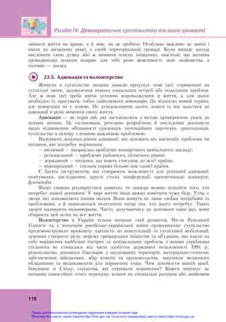 Розділ ІV. Демократичне суспільство та його цінності
118
змінити життя на краще, а й знає, як це зробити. Особливо важливо це знати і
вміти на місцевому рівні, у своїй територіальній громаді. Коли випаде нагода
висловити свою думку або ж виявити власну ініціативу, пам’ятай, що активна
громадянська позиція відкриє для тебе різні можливості, нові знайомства, а
головне — досвід.
23.5.		Адвокація	та	волонтерство
Живучи в суспільстві людина завжди продукує нові ідеї, спрямовані на
суспільні зміни, задоволення певних соціальних потреб або подолання проблем.
Але ж нові ідеї треба вміти успішно впроваджувати в життя, а для цього
необхідно їх просувати, тобто здійснювати адвокацію. Це відносно новий термін,
але концепція не є новою. Не усвідомлюючи цього, кожен із нас вдається до
адвокації в різні моменти свого життя.
Адвокація — це серія дій, які застосовують з метою привернення уваги до
певних питань. Це спланована, ретельно розроблена й послідовна діяльність
щодо підвищення обізнаності урядовців, потенційних партнерів, грантодавців,
суспільства в цілому з певною важливою проблемою.
Виділяють декілька рівнів адвокації, які залежать від масштабу проблеми чи
питання, яке потребує вирішення:
– місцевий – наприклад проблеми конкретного навчального закладу;
– регіональний – проблеми районного, обласного рівнів;
– державний – питання, що мають стосунок до всієї країни;
– міжнародний – спільна справа більше ніж однієї країни.
Є багато інструментів, які створюють можливості для успішної адвокації:
опитування, дослідження, круглі столи, конференції, просвітницькі концерти,
флешмоби.
Якщо уважно роззирнутися навколо, то завжди можна віднайти того, хто
потребує нашої допомоги. У вирі життя іноді важко помітити чужу біду. Утім, є
люди, які допомагають іншим щодня. Вони живуть не лише своїми потребами та
проблемами, а й намагаються полегшити тягар тих, хто цього потребує. Таких
людей називають волонтерами. Часто, долучаючись до допомоги один раз, вони
обирають цей шлях на все життя.
Волонтерство в Україні тільки починає свій розвиток. Після Революції
Гідності та з початком російсько-української війни громадянське суспільство
продемонструвало вражаючу здатність до консолідації та суспільної мобілізації,
зумівши створити дієву мережу громадських ініціатив та об’єднань, які взяли на
себе вирішення найбільш гострих та невідкладних проблем, з якими українська
спільнота не стикалася від часів здобуття державної незалежності 1991 р.:
різнопланова допомога біженцям з окупованих територій, матеріально-технічне
забезпечення військових, збір коштів та продовольства, закупівля медичного
обладнання та медикаментів для поранених тощо. Чим допомогти нашій армії,
біженцям зі Сходу, солдатам, які отримали поранення? Кожен вирішує це
питання самостійно: хтось переказує кошти на спеціальні рахунки або знайомим
Право для безоплатного розміщення підручника в мережі Інтернет має
Міністерство освіти і науки України http://mon.gov.ua/ та Інститут модернізації змісту освіти https://imzo.gov.ua
 
