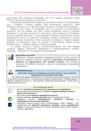 § 23. Громадянська участь у житті суспільства
119
волонтерам, інші опікуються біженцями, ще хтось відвідує поранених вояків
АТО, які проходять лікування в госпіталях.
Основними законодавчими актами, що регулюють діяльність волонтерського
руху в Україні, є Закони України «Про волонтерську діяльність», «Про
громадські об’єднання» та «Про благодійну діяльність та благодійні організації».
Кожен із нас, навіть не підозрюючи про те, залучений до волонтерської
діяльності. Усе, що робимо для інших, часом незнайомих людей, за власним
бажанням, не шукаючи вдячності й винагороди, тобто добровільна безкорисна
суспільно корисна діяльність, є волонтерством. Допомогти донести важкі сумки,
перерахувати кошти на лікування незнайомої людини, підтримати в розмові
зневірену людину, поділитися своїми вміннями й знаннями з іншими людьми,
прибрати та прикрасити місце, де живемо й відпочиваємо, зібрати сміття,
висадити квіти — знайомі кожному з дитинства справи.
Із появою Інтернету виникло онлайн-волонтерство. До його проявів
належить, зокрема, наповнення найбільшого й найпопулярнішого інтернет-
довідника – Вікіпедії. Ти теж можеш стати волонтером.
Виконайте	в	команді
Працюючи  з  різними  джерелами  інформації  (замітки  в  газетах,  дописи  в 
соціальних  мережах,  інтерв'ю),  спробуйте	 підготувати	 та	 розмістити	 у	
Вікіпедії	 чи	 відредагувати	 вже	 наявний	 матеріал	 про  місцевого 
волонтера.  Розподіліть	 обов’язки	 в	 команді.	 За	 бажанням,	 попрацюйте	
індивідуально.
Поміркуйте	разом	
Прочитайте. Визначте громадянську позицію кожного з трьох учасників
будівництва. Яка позиція імпонує вам?
Три людини працювали на будівництві. Усі вони виконували однакову роботу, але коли
їх запитали, що вони роблять, то відповіді були різними. Перший сказав: “Розбиваю каміння”.
Другий: “Заробляю на життя”. А третій відповів: “Допомагаю будувати храм”. (Пітер Шульц,
американський учений)
Для	завершення	теми:
 Що таке культура громадянськості, демократичний громадянин?
 Як ви розумієте значення вислову «Участь у керуванні країною не тільки
право, але й обов’язок»?
 Які основні прояви активної громадянської позиції ?
– Наведіть приклади власного досвіду активної громадянської позиції.
– Порівняйте поняття «демократична політична система» та
«недемократична політична система».
 Прочитайте одну-дві місцеві газети, онлайн-видання, сайти. Знайдіть у них
повідомлення про приклади активності громадян, прояви громадянської
позиції. У чому вона полягала? Чи досягли громадяни мети? Коротко запишіть
отриману інформацію.
Право для безоплатного розміщення підручника в мережі Інтернет має
Міністерство освіти і науки України http://mon.gov.ua/ та Інститут модернізації змісту освіти https://imzo.gov.ua
 