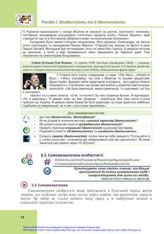 Розділ І. Особистість та її ідентичність
 
12
П. Рудченка вшановували з нагоди 66-річчя як високого за рангом, сумлінного чиновника,
полтавська жандармерія розшукувала «політично підозрілу особу» Панаса Мирного, який
«находится где-то в Полтавской губернии и живет на нелегальном положении».
Складними були сімейні стосунки письменника. Його дружина, Олександра, не змогла
стати соратницею та однодумцем Панаса Мирного. Старший син загинув на фронті в роки
Першої світової. Молодший був петлюрівцем, поліг за самостійну Україну. А середній вступив
до денікінців, а потім у вирі громадянської війни приєднався до Червоної армії. Сам
письменник не симпатизував більшовикам.
Стівен	(Степан)	Гері	Возняк,		11 серпня 1950, Сан‐Хосе, Каліфорнія, США) — «піонер» 
комп’ютерних технологій українського походження, конструктор (разом зі Стівеном Джобсом) 
одного з перших персональних комп’ютерів у світі (США), співзасновник фірми Apple.				
У Стівена було кілька псевдонімів, а саме: «The Woz», «Wizard of
Woz» і «iWoz» (каламбур; гра слів з iBook’ом та іншими продуктами
фірми Apple). Відомий своїм характером інтроверта, його дратує власна
популярність. Стів Возняк так оцінив свій внесок у розвиток комп’ютерних
технологій: «Це була революція, мирна революція. І я щасливий, що був
її частиною».
«Багато хто в мене запитує: «Стів, ти поляк?» Бо моє прізвище Возняк. Я відповідаю:
«Ні, я українець». Я завжди знав, що моє прізвище — українське. Все своє життя я хотів
приїхати до України. Я деякою мірою бажав би бути українцем. Ці люди здаються найбільш
подібними до американців, як я сам, з усіх інших європейців».
Для	завершення	теми:
 Що таке ідентичність, ідентифікація?
 Як ви розумієте значення вислову «змінний характер ідентичності»?
 Які аспекти включає поняття громадянської ідентичності?
– Наведіть приклади соціальної ідентичності за різними підставами.
– Порівняйте поняття «Я-ідентичність» та «особиста ідентичність».
 Складіть перелік ідентичностей, носієм яких ви себе вважаєте. Розташуйте їх
у «лінію цінностей», починаючи від найважливішої для вас ідентичності. Як може
змінитися цей перелік через 10–20 років?
§	2.	Самовизначення	особистості
#гідністьсовість#чогояхочу#щояможу#щоямушу#кимяє	
#	самовизначення#самоконтроль#відповідальність	
Культивувати свою совість означає все більше
прислухатися до голосу внутрішнього судді і
використовувати для цього всі засоби.
Іммануїл Кант,німецький філософ
2.1.	Самовизначення	
Самовизначення особистості може відбуватися в будь-який період життя
людини, але особливо гостро воно постає перед особою, яка розпочинає доросле
життя. Це вибір не тільки певного виду праці, а й майбутньої позиції в
соціальній структурі суспільства.
Право для безоплатного розміщення підручника в мережі Інтернет має
Міністерство освіти і науки України http://mon.gov.ua/ та Інститут модернізації змісту освіти https://imzo.gov.ua
 