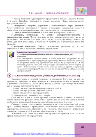 § 24. Школа — простір демократії
121
У своєму посібнику «Демократичне врядування в школах» Елізабет Бекман
і Бернард Траффорд пропонують чотири ключових сфери демократичного
врядування в школі:
1. Врядування, лідерство, управління і відповідальність перед громадою.
Через здійснення врядування у школі, керівництво, повсякденну роботу і
підзвітність можна пересвідчитися, наскільки ця школа є демократичною;
2. Ціннісно-орієнтована освіта, в основі якої демократичні цінності.
3. Співпраця, комунікація та участь: конкурентоспроможність і
самовизначення школи. Через співпрацю та комунікацію можна простежити, як
функціонує сама школа і як вона реагує на те суспільство, якому служить, на
учнів, для яких вона існує, а також на їх батьків, які є учасниками шкільних
процесів.
4. Учнівська дисципліна. Побутує неправильне уявлення про те, що
демократія в школі несумісна з високою дисципліною.
Виконайте	в	команді
2.	Уважно	ознайомтеся	із	роботою	своєї	школи	та	дайте	відповіді	на	
запитання:	
1. Які  демократичні  цінності  лежать  в  основі  шкільного  врядування?  Як  це
відображається на практиці? (Наведіть приклади) 2. Хто може ініціювати рішення, 
які  стосуються  різних  сфер  функціонування  школи?  Як  це  відбувається?    3. Як 
приймають  рішення  в  школі?  4.  Які  процедури  опротестування  рішень  існують  у 
школі?    5. Чи  виникала  потреба  внести  зміни  до  шкільних  правил  чи  процедур 
упродовж останнього року? З яких причин? Хто їх ініціював? Як це відбувалося і які 
мало результати?
24.3.	Шкільне	самоврядування	(учнівське,	учительське,	батьківське)	
Самоврядування в освітніх установах в основному будується на тих же
принципах і правилах, на яких ґрунтується самоврядування в інших громадських
і державних установах. У статті 28-ій Закону України «Про освіту» визначено,
що в закладі освіти можуть діяти:
- органи самоврядування працівників закладу освіти;
- органи самоврядування здобувачів освіти;
- органи батьківського самоврядування;
Їх повноваження визначає статут школи.
Слід пам'ятати, що в центрі сучасної системи освіти є дитина, а вчителі і
батьки виконують функцію символічних «крил», що спільно, але кожен у межах
свої прав та можливостей, працюють над підвищенням якості освіти.
Самоврядування у сфері освіти ґрунтується на таких принципах: пріоритет
прав і свобод людини і громадянина, верховенство права, взаємна повага та
партнерство, прозорість, відкритість та гласність, обов’язковість дотримання
досягнутих домовленостей, взаємна відповідальність сторін.
З метою налагодження зворотного зв'язку шкільної громади в закладі діють
органи громадського самоврядування.
Право для безоплатного розміщення підручника в мережі Інтернет має
Міністерство освіти і науки України http://mon.gov.ua/ та Інститут модернізації змісту освіти https://imzo.gov.ua
 