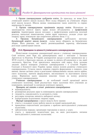 Розділ ІV. Демократичне суспільство та його цінності
 
122
1. Органи самоврядування здобувачів освіти. До прикладу, це може бути
учнівський комітет школи (класу). Його склад обирають на учнівських зборах
всієї школи (класу). Школа визнає повноваження таких комітетів та сприяє
вирішенню їх питань.
2. Органи самоврядування працівників закладу освіти. Відповідно до
законодавства вчителі мають право вільно об'єднуватись у профспілкові
комітети. Адміністрація школи погоджує з профспілковим комітетом штатний
розклад, навчальне навантаження, умови праці персоналу, укладає угоди про
охорону праці, повідомляє про скорочення робочих місць і т.д.
3. Органом батьківського самоврядування здебільшого виступає
батьківський комітет школи (класу), склад якого обирають на батьківських
зборах. Його рішення, які мають рекомендаційний характер, обов'язково
розглядає адміністрація школи.
24.4.	Принципи	та	цінності	учнівського	самоврядування	
Невід'ємною складовою демократизації школи є учнівське самоврядування.
Свій початок воно бере від давньогрецьких шкіл і пов'язане з іменами
Арістотеля та Платона. В Україні демократичні засади в освіті проявилися ще у
ХVІІ столітті у братських школах, де юнаки та дівчата об’єднувалися в так звані
«молодечі» братства. Учні присягалися шанувати свій народ, бути чесними
людьми. Доволі поширене учнівське самоврядування і в сучасній Україні.
Сьогодні в більшості шкіл України триває пошук шляхів розвитку учнівського
самоврядування. Сучасна школа повинна сприяти формуванню в кожного учня
вміння, звички активно діяти в розв'язанні найважливіших питань життя країни,
свого колективу, навчити формулювати, висловлювати та відстоювати власну
думку. Вирішення цього завдання можливе тільки на шляху розвитку
учнівського самоврядування.
Учнівське самоврядування – це особливий спосіб організації життя
учнівського колективу, який реалізується через залучення його учасників до
планування, організації та контролю освітнього процесу.
Принципи, які лежать в основі учнівського самоврядування:
 відповідальність;
 розширення реальних прав та повноважень органів самоврядування;
 свідомість, самодіяльність та активність учнів;
 регулярна почергова змінність виборного активу;
 конкретизація колективних творчих справ.
Функції самоврядування у школі можуть бути такими:
 участь у складанні плану роботи школи на новий навчальний рік;
 проведення соціологічних досліджень з проблем життєдіяльності учнівських
колективів;
 забезпечення порядку, організація чергування в школі, у класі;
 участь у проведенні педагогічних рад, на яких розглядають питання
життєдіяльності учнівських колективів;
Право для безоплатного розміщення підручника в мережі Інтернет має
Міністерство освіти і науки України http://mon.gov.ua/ та Інститут модернізації змісту освіти https://imzo.gov.ua
 