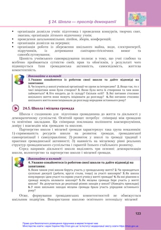 § 24. Школа — простір демократії
 
123
 організація дозвілля учнів: підготовка і проведення конкурсів, творчих свят,
змагань; організація літнього відпочинку учнів;
 проведення загальношкільних лінійок, зборів, конференцій;
 організація дозвілля на перервах;
 організація роботи із збереження шкільного майна, води, електроенергії,
підручників, із дотримання санітарно-гігієнічних вимог та
самообслуговування;
Цінність учнівського самоврядування полягає в тому, що учні глибоко та
всебічно проймаються сутністю своїх прав та обов’язків, у результаті чого
підвищується їхня громадянська активність, самосвідомість, життєва
компетентність.
Виконайте	в	команді
3.	Уважно	 ознайомтеся	 із	 роботою	 своєї	 школи	 та	 дайте	 відповіді	 на	
запитання:	
1. Чи існують у школі учнівські організації чи групи за інтересами?  2. Якщо так, то з 
чиєї  ініціативи  вони  були  створені?  3.  Якою  була  мета  їх  створення  та  чим  вони 
займаються?  4. Хто  входить  до  їх  складу?  Скільки  осіб?    5. Які  питання  стосовно 
шкільного  життя  вони  можуть  ініціювати  до  розгляду?    6. Які  питання  стосовно 
шкільного життя вони ініціювали до розгляду впродовж останнього року?
24.5.	Школа	і	місцева	громада	
Школа є сходинкою для підготовки громадянина до життя та діяльності у
демократичному суспільстві. Освітній процес потребує співпраці між громадою
та освітніми закладами. Ця співпраця покликана поліпшити взаєморозуміння,
довіру і взаємодію між громадою та школою.
Партнерство школи і місцевої громади характеризує така група показників:
1) спрямованість ресурсів школи на розвиток громади, громадянської
самоорганізації і самоуправління; 2) розвиток у школі та громаді традиції і
практики громадянської активності; 3) наявність на місцевому рівні реальних
структур громадянського суспільства і гарантій їхнього стабільного розвитку.
Серед напрямів діяльності школи виділяють три основні: демократизація
школи, волонтерство та партнерство школи і місцевої громади.
Виконайте	в	команді
4.	Уважно	ознайомтеся	із	роботою	своєї	школи	та	дайте	відповіді	на	
запитання:	
1. Яким чином учні школи беруть участь у громадському житті? 2. Чи проводяться 
суспільні  дискусії  (дебати,  круглі  столи,  тощо)  за  участі  школярів?  3.	Як  школа 
популяризує ідею участі та сприяє участі учнів у житті громади? 4.	На які рішення в 
громаді  можуть  впливати  школярі?  5. Як  місцева  громада  бере  участь  у  житті 
школи?  Як долучається до реалізації різних заходів у школі? (Наведіть приклади) 
6. У  яких  шкільних  заходах  місцева  громада  брала  участь  упродовж  останнього 
року?
Отже, формування громадянських компетентностей не обмежується
шкільним подвір’ям. Використання школою освітнього потенціалу місцевої
Право для безоплатного розміщення підручника в мережі Інтернет має
Міністерство освіти і науки України http://mon.gov.ua/ та Інститут модернізації змісту освіти https://imzo.gov.ua
 