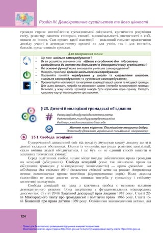 Розділ ІV. Демократичне суспільство та його цінності
 
124
громади сприяє поглибленню громадянської свідомості, критичного розуміння
світу, розвитку навичок співпраці, емпатії, відповідальності, впевненості в собі,
поваги до інших. Сам процес такої взаємодії — важливий елемент практичного
досвіду участі в демократичному процесі як для учнів, так і для вчителів,
батьків, представників громади.
Для	завершення	теми:
 Що таке шкільне самоврядування ?
 Як ви розумієте значення слів «Школа є сходинкою для підготовки
громадянина до життя та діяльності в демократичному суспільстві»?
 Які основні функції може виконувати учнівське самоврядування?
– Наведіть приклади органів шкільного самоврядування.
– Порівняйте поняття «врядування у школі» та «управління школою»,
«шкільне самоврядування» та «учнівське самоврядування».
 Проаналізуйте можливості та напрямки взаємодії вашої школи та місцевої громади.
Для цього запишіть потреби та можливості школи і потреби та можливості громади.
Визначте, у чому школа і громада можуть бути корисними одне одному. Складіть
«дорожну карту» налагодження цих взаємин.
§	25.	Дитячі	й	молодіжні	громадські	об’єднання
#асоціаціїоднодумцівдосягненнямети	
#активністьмолодьрухстудентизміни	
#підтримкадопомогазнайтисебе	
Життя таке коротке. Поспішайте творити добро.
Олександр Довженко,український письменник, кінорежисер
25.1.	Свобода		асоціацій	
Суперечливий динамічний світ від початку змушував кожну людину жити в
доволі складних обставинах. Одним із чинників, що рухав розвиток цивілізації,
стало вміння людей об’єднуватися, і це був чи не єдиний спосіб вижити в
мінливих тогочасних умовах.
Серед політичних свобод чільне місце посідає забезпечення права громадян
на асоціації (об’єднання). Свобода асоціацій (саме так визначено право на
об’єднання громадян у міжнародному законодавстві) — право громадян на
об’єднання для спільних дій і досягнення спільної мети на умовах дотримання
певних встановлених правил поведінки (корпоративних норм). Коли людина
самостійно не може досягти мети, виникає потреба у тривалому і стійкому
колективі однодумців.
Свобода асоціацій як одна з ключових свобод є основою вільного
демократичного режиму. Вона закріплена у фундаментальних міжнародних
документах: Статті 20-їй Загальної декларації прав людини 1948 року, Статті 22-
їй Міжнародного пакту про громадянські і політичні права 1966 року, Статті 15-
їй Конвенції про права дитини 1989 року. Основними законодавчими актами, які
Право для безоплатного розміщення підручника в мережі Інтернет має
Міністерство освіти і науки України http://mon.gov.ua/ та Інститут модернізації змісту освіти https://imzo.gov.ua
 