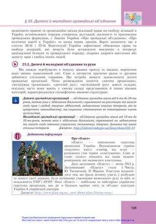 § 25. Дитячі й молодіжні громадські об’єднання
125
визначають правові та організаційні засади реалізації права на свободу асоціації в
Україні, встановлюють порядок утворення, реєстрації, діяльності та припинення
громадських формувань, є Закони України «Про громадські об’єднання», «Про
політичні партії в Україні» та низка інших законів. Варто зазначити, що в
статтях 36-їй і 37-їй Конституції України зафіксовані обмеження права на
свободу асоціацій, які можуть бути встановлені виключно в інтересах
національної безпеки та громадського порядку, охорони здоров’я населення або
захисту прав і свобод інших людей.
25.2.	Дитячі	й	молодіжні	об’єднання	та	рухи	
Ми завжди перебуваємо в пошуку цікавих пригод та завдань, вирішення
яких змінює навколишній світ. Саме в дитинстві прагнемо разом із друзями
займатися спільними справами. Цю потребу можуть задовольнити дитячі
громадські організації. Чітко розмежувати поняття «дитяча організація»,
«молодіжна організація», «дитячий рух», «молодіжний рух» доволі складно,
оскільки часто вони мають у своєму складі представників й інших вікових
категорій, характеризуються специфічною віковою структурою.
Дитячі	громадські	організації	—	об’єднання	громадян	віком	від	6‐ти	до	18‐ти	
років,	метою	яких	є	здійснення	діяльності,	спрямованої	на	реалізацію	та	захист	
своїх	 прав	 і	 свобод,	 творчих	 здібностей,	 задоволення	 власних	 інтересів,	 які	 не	
суперечать	 законодавству,	 та	 соціальне	 становлення	 як	 повноправних	 членів	
суспільства.	
Молодіжні	громадські	організації	—	об’єднання	громадян	віком	від	14‐ти	до	
35‐ти	років,	 метою	 яких	 є	 здійснення	 діяльності,	 спрямованої	 на	 задоволення	
та	захист	своїх	законних	соціальних,	економічних,	творчих,	духовних	та	інших	
спільних	інтересів.														Джерело	:	http://zakon3.rada.gov.ua/laws/show/281‐14	
Додаткова	інформація	
Про	«Пласт»	
«Пласт» — національна скаутська
організація України. Відповідником терміна
«скаутинґ» (англ. scouting, від scout —
розвідник) став термін «пластування». Саме ж
слово «пласт» походить від назви козаків-
розвідників, які називалися пластунами.
Дата заснування «Пласту» — весна 1912 р.
Засновниками «Пласту» стали І. Чмола,
Ю. Тисовський, П. Франко. Пластуни відзначи-
лися тим, що брали активну участь у розбудові
та захисті своєї держави, були активними учасниками визвольного руху та війн за
незалежність УНР і ЗУНР. Нині «Пласт» — найбільша та найстаріша українська
скаутська організація, яка діє в багатьох країнах світу та об’єднує пластунів
України й української діаспори.
Джерело: http://www.plast.org.ua/_new/about-plast/history-essay/
Право для безоплатного розміщення підручника в мережі Інтернет має
Міністерство освіти і науки України http://mon.gov.ua/ та Інститут модернізації змісту освіти https://imzo.gov.ua
 