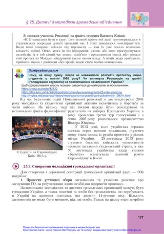 § 25. Дитячі й молодіжні громадські об’єднання 
 
127
Зі спогадів учасника Революції на граніті, студента Вахтанга Кіпіані:
«КГБ намагався бути в курсі. Ідея великої протестної акції проговорювалася в
студентських осередках доволі тривалий час. І тому доводилося конспіруватися.
Коли наші товариші поїхали під парламент — там їх уже чекала величезна
кількість міліції. Отже, хтось їм цю інформацію «злив» або вони прослуховували
активістів. А в той самий час кияни, львів’яни і представники інших міст почали
свій протест на Майдані, обдуривши таким чином владу. А потім люди прибували,
прийшли кияни, і розігнати «без крові» акцію стало майже неможливо». 	
Поміркуйте	разом	   
Чому, на вашу думку, влада не наважилася розігнати протестну акцію
студентів у жовтні 1990 року? Чи вплинула Революція на граніті
(голодування студентів) на проголошення незалежності України?
Щоб сформулювати власну позицію, зверніться до матеріалів за посиланнями:
https://zbruc.eu/node/42122
https://day.kyiv.ua/uk/article/podrobyci/revolyuciya-na-graniti-27-rokiv-po-tomu
http://hvylya.net/analytics/history/revolyutsiya-na-graniti-bunt-pokolinnya-1990-h.html
Під час бурхливих подій Помаранчевої революції в листопаді-грудні 2004
року молодіжні та студентські організації активно включились у боротьбу за
чесні вибори. Як відомо, тоді під тиском народу було розслідувано та
встановлено факти фальсифікації результатів на виборах Президента України, а
тому проведено третій тур голосування і з
січня 2005 року розпочалося президентство
Віктора Ющенка.
У 2013 році, коли українська держава
постала перед новими викликами, студенти
знову стали одним із рушіїв протестів у різних
містах України. 28 листопада 2013 року
студенти багатьох київських університетів
провели загальний студентський страйк, а вже
30 листопада українська влада силами
«Беркута» влаштувала силовий розгін
Євромайдану в Києві.
 
25.3.	Створення	молодіжної	громадської	організації	
Для створення і державної реєстрації громадської організації (далі — ГО)
потрібно:
1. Провести установчі збори засновників та ухвалити рішення про
заснування ГО, за результатами якого необхідно оформити протокол.
Засновниками молодіжних та дитячих громадських організацій можуть бути
громадяни України, а також іноземці та особи без громадянства, що перебувають
в Україні на законних підставах, які досягли 14-річного віку. Кількість
засновників не може бути меншою, ніж дві особи. Також на цьому етапі потрібно
Студенти на Євромайдані.
Київ, 2013 р.
Право для безоплатного розміщення підручника в мережі Інтернет має
Міністерство освіти і науки України http://mon.gov.ua/ та Інститут модернізації змісту освіти https://imzo.gov.ua
 