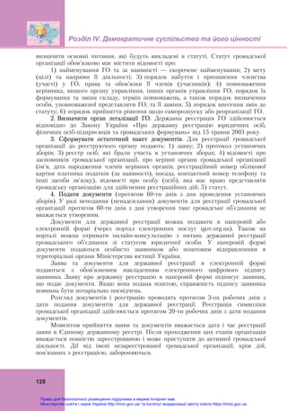 Розділ ІV. Демократичне суспільство та його цінності
 
128
визначити основні питання, які будуть викладені в статуті. Статут громадської
організації обов’язково має містити відомості про:
1) найменування ГО та за наявності — скорочене найменування; 2) мету
(цілі) та напрями її діяльності; 3) порядок набуття і припинення членства
(участі) у ГО, права та обов'язки її членів (учасників); 4) повноваження
керівника, вищого органу управління, інших органів управління ГО, порядок їх
формування та зміни складу, термін повноважень, а також порядок визначення
особи, уповноваженої представляти ГО, та її заміни; 5) порядок внесення змін до
статуту; 6) порядок прийняття рішення щодо саморозпуску або реорганізації ГО.
2. Визначити орган легалізації ГО. Державна реєстрація ГО здійснюється
відповідно до Закону України «Про державну реєстрацію юридичних осіб,
фізичних осіб-підприємців та громадських формувань» від 15 травня 2003 року.
3. Сформувати остаточний пакет документів. Для реєстрації громадської
організації до реєструючого органу подають: 1) заяву; 2) протокол установчих
зборів; 3) реєстр осіб, які брали участь в установчих зборах; 4) відомості про
засновників громадської організації, про керівні органи громадської організації
(ім'я, дата народження членів керівних органів, реєстраційний номер облікової
картки платника податків (за наявності), посада, контактний номер телефону та
інші засоби зв'язку), відомості про особу (осіб), яка має право представляти
громадську організацію для здійснення реєстраційних дій; 5) статут.
4. Подати документи (протягом 60-ти днів з дня проведення установчих
зборів). У разі неподання (ненадсилання) документів для реєстрації громадської
організації протягом 60-ти днів з дня утворення таке громадське об’єднання не
вважається утвореним.
Документи для державної реєстрації можна подавати в паперовій або
електронній формі (через портал електронних послуг igov.org.ua). Також на
порталі можна отримати онлайн-консультацію з питань державної реєстрації
громадського об'єднання зі статусом юридичної особи. У паперовій формі
документи подаються особисто заявником або поштовим відправленням в
територіальні органи Міністерства юстиції України.
Заява та документи для державної реєстрації в електронній формі
подаються з обов'язковим накладенням електронного цифрового підпису
заявника. Заяву про державну реєстрацію в паперовій формі підписує заявник,
що подає документи. Якщо вона подана поштою, справжність підпису заявника
повинна бути нотаріально посвідчена.
Розгляд документів і реєстрацію проводять протягом 3-ох робочих днів з
дати подання документів для державної реєстрації. Реєстрація символіки
громадської організації здійснюється протягом 20-ти робочих днів з дати подання
документів.
Моментом прийняття заяви та документів вважається дата і час реєстрації
заяви в Єдиному державному реєстрі. Після проходження цих етапів організація
вважається повністю зареєстрованою і може приступати до активної громадської
діяльності. Дії від імені незареєстрованої громадської організації, крім дій,
пов’язаних з реєстрацією, забороняються.
Право для безоплатного розміщення підручника в мережі Інтернет має
Міністерство освіти і науки України http://mon.gov.ua/ та Інститут модернізації змісту освіти https://imzo.gov.ua
 