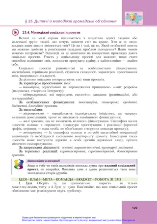 § 25. Дитячі й молодіжні громадські об’єднання 
 
129
 
25.4.	Молодіжні	соціальні	проекти	
Великі чи малі справи починаються з ініціативи однієї людини або
маленької групи людей, які хочуть змінити світ на краще. Хто ж ці люди,
завдяки яким щодня змінюється світ? Це ви і такі, як ви. Який особистий внесок
ми можемо зробити в розв’язання складних проблем сьогодення? Яким чином
можемо підтримати? Відповіді на ці запитання на конкретних прикладах дають
соціальні проекти. Участь у соціальному проекті для кожного може стати
способом поліпшити світ, допомогти врятувати країну, а найголовніше — знайти
себе.
Соціальні проекти різноманітні за особливостями фінансування,
масштабами, термінами реалізації, ступенем складності, характером проектованих
змін, напрямками діяльності.
За різними ознаками виокремлюють такі типи проектів.
За характером проектованих змін:
— інноваційні, зорієнтовані на впровадження принципово нових розробок
(наприклад, створення Інтернету);
— підтримувальні, які вирішують екологічні завдання (реанімаційні, або
реставраційні).
За особливостями фінансування: інвестиційні, спонсорські, кредитні,
бюджетні, благодійні проекти.
За масштабами:
— мікропроекти – передбачають індивідуальну ініціативу, що одержує
визнання довколишніх, проте не вимагають зовнішнього фінансування;
— малі проекти, що не вимагають великого фінансування. Специфіка малих
проектів полягає в спрощенні процедури проектування і реалізації (простий
графік, керівник — одна особа, не обов’язково створення команди проекту);
— мегапроекти — їх специфіка полягає в потребі масштабної координації
виконавців та необхідності системного моніторингу проекту. Інвестором таких
проектів може виступити держава в особі органів державної влади, органів
місцевого самоврядування.
За напрямками діяльності: освітні, науково-технічні, культурні, політичні.
За термінами реалізації: короткострокові, середньострокові, довгострокові
проекти.
Виконайте	в	команді	
 
Якщо в тебе чи твоїх однолітків виникла думка про власний	соціальний	
проект,	 не  опирайся.  Можливо  саме  з  цього  розпочнеться  твоя  нова 
захоплююча історія дружби.	
ІДЕЯ—ПЛАН—МЕТА—КОМАНДА—БЮДЖЕТ—РОБОТА ЗІ ЗМІ
1. Ідея. Оберіть те, що приноситиме користь не тільки
довкіллю/людям/світу, а й буде до душі. Пам’ятайте, що ваш соціальний проект
обов’язково має розв’язувати якусь проблему.
Право для безоплатного розміщення підручника в мережі Інтернет має
Міністерство освіти і науки України http://mon.gov.ua/ та Інститут модернізації змісту освіти https://imzo.gov.ua
 