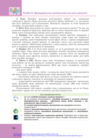 Розділ ІV. Демократичне суспільство та його цінності
 
130
2. План. Потрібно докладно розпланувати роботу над створенням
соціального проекту. Варто ретельно дослідити обрану проблему і те, що раніше
вже було зроблено для її розв’язання. Визначити завдання та чітко прописати
дедлайни для реалізації кожного з них.
3. Мета. Яких результатів ви хочете досягти, реалізуючи проект? Чи має він
остаточно вирішити окреслену проблему або ж тільки подолати якісь її прояви?
Треба чітко усвідомлювати кінцеву мету запланованого проекту.
4. Команда. Для здійснення запланованого значно простіше працювати в
команді з людьми, на яких зможеш покластися. Адже серед вас знайдеться
крутий дизайнер, який створюватиме чудові афіші. Хтось є гарним копірайтером
і вестиме соціальні мережі проекту та писатиме тексти для залучення інших
людей до проекту. Обов’язково знайдеться і лідер команди, який має розподіляти
ролі та завдання, контролюючи їх виконання.
5. Бюджет. Які б не були ваші задуми, та на їх реалізацію так чи інакше
потрібні гроші. Тому треба ретельно продумати способи залучення спонсорської
допомоги. Проте від самого початку потрібно детально вести всі матеріальні
звіти. Згодом, коли проектом почнуть цікавитися та виділяти гроші, вам треба
буде постійно звітувати.
6. Робота зі ЗМІ. Маючи гарну ідею, мотивовану команду та прописаний
план роботи, ви все ще ризикуєте залишити проект поза суспільною увагою (як
результат — не знайти фінансування). Щоб про нього заговорили, потрібно
налагодити співпрацю зі ЗМІ.
Для цього треба:
– створити базу видань, сайтів і телеканалів, яким було б цікаво розповісти
про вашу справу; не варто обмежуватися лише місцевими ЗМІ;
– підготувати ефектний прес-реліз, де будуть зазначені всі переваги вашого
соціального проекту, контакти та посилання на соціальні мережі;
– скористайтеся можливістю, щоб ЗМІ зацікавилися проектом: презентація,
акція, флешмоб; якщо виконати всі рекомендації, згодом ЗМІ самі почнуть
цікавитися вашим проектом.
Розпочинаючи свій проект, потрібно чітко усвідомлювати, що це не бізнес.
Пам’ятайте, заради чого ви все починали, яка його кінцева мета.
Для	завершення	теми:
 Що таке свобода асоціацій, соціальні проекти ?
 Як ви розумієте висловлювання: «Свобода асоціацій є основою вільного
демократичного режиму», «Допомога іншим додає кожному з нас
упевненості, віри у власні сили» ?
 Які основні цінності можуть пропагувати та захищати молодіжні
соціальні рухи ?
– Наведіть приклади діяльності відомих вам дитячих і молодіжних організацій.
– Порівняйте поняття «молодіжна громадська організація» та «молодіжний
соціальний проект».
 Складіть план власного соціального проекту. Порівняйте його із проектами
однокласників. Оцініть його корисність. Якщо є потреба, об’єднайте зусилля для
реалізації проекту.
Право для безоплатного розміщення підручника в мережі Інтернет має
Міністерство освіти і науки України http://mon.gov.ua/ та Інститут модернізації змісту освіти https://imzo.gov.ua
 