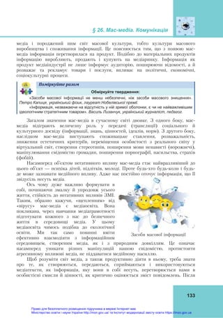 § 26. Мас-медіа. Комунікація
133
медіа і породжений ним світ масової культури, тобто культури масового
виробництва і споживання інформації. Це пояснюється тим, що з появою мас-
медіа інформація перетворилася на продукт. Подібно до матеріальних продуктів
інформацію виробляють, продають і купують на медіаринку. Інформація як
продукт медіаіндустрії не лише інформує аудиторію, поширюючи відомості, а й
розважає та рекламує товари і послуги, впливає на політичні, економічні,
соціокультурні процеси.
Поміркуйте	разом	
Обміркуйте твердження:
«Засоби масової інформації не менш небезпечні, ніж засоби масового знищення».
Петро Капиця, український фізик, лауреат Нобелівської премії.
«Інформація, незважаючи на відсутність у ній зримої оболонки, є чи не найважливішим
ідеологічним стратегічним товаром». Василь Лизанчук, український журналіст, педагог.
Загалом значення мас-медіа в сучасному світі двояке. З одного боку, мас-
медіа відіграють величезну роль у передачі (трансляції) соціального й
культурного досвіду (інформації, знань, цінностей, ідеалів, норм). З другого боку,
наслідком мас-медіа виступають споживацьке ставлення, розважальність,
зниження естетичних критеріїв, переміщення особистості з реального світу у
віртуальний світ, створення стереотипів, поширення мови ненависті (ворожнечі),
маніпулювання свідомістю громадян, поширення порнографії, насильства, страхів
(фобій).
Насамперед об’єктом негативного впливу мас-медіа стає найвразливіший до
цього об’єкт — психіка дітей, підлітків, молоді. Проте будь-хто будь-коли і будь-
де може зазнавати медійного впливу. Адже нас постійно оточує інформація, що її
звідусіль несуть медіа.
Ось чому дуже важливо формувати в
собі, починаючи змалку й упродовж усього
життя, стійкість до негативних впливів ЗМІ.
Таким, образно кажучи, «щепленням» від
«вірусу» мас-медіа є медіаосвіта. Вона
покликана, через навчання медіаграмотності
підготувати кожного з нас до безпечного
життя в середовищі медіа. У цьому
медіаосвіта чимось подібна до екологічної
освіти. Ми так само повинні вміти
ефективно взаємодіяти з інформаційним
середовищем, створеним медіа, як і з природним довкіллям. Це означає
насамперед уникати різних маніпуляцій нашою свідомістю, протистояти
агресивному впливові медіа, не піддаватися медійному насиллю.
Щоб розуміти світ медіа, а також продуктивно діяти в ньому, треба знати
про те, як створюються, передаються, сприймаються і використовуються
медіатексти, як інформація, яку вони в собі несуть, перетворюється нами в
особистісні смисли й цінності, як критично оцінюється зміст повідомлень. Після
Засоби масової інформації
Право для безоплатного розміщення підручника в мережі Інтернет має
Міністерство освіти і науки України http://mon.gov.ua/ та Інститут модернізації змісту освіти https://imzo.gov.ua
 