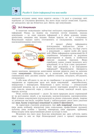 Розділ V. Світ інформації та мас-медіа
134
загальних вступних завваг щодо поняття «медіа» і їх ролі в сучасному світі
перейдемо до з’ясування феномена, без якого медіа взагалі немислимі. Гадаємо,
ви здогадалися, про що йтиметься далі. Звісно, про комунікацію.
26.3.	Комунікація	
Із поняттям «комунікація» найчастіше пов’язують передавання й отримання
інформації. Однак, на відміну від технічних систем (машин), людська
комунікація — не лише передача інформації, а й обмін думками, ідеями,
цінностями, емоціями між людьми. Інакше кажучи, це ще і спілкування.
Комунікацію нерідко навіть ототожнюють зі спілкуванням, вважаючи їх
взаємозамінюваними поняттями.
У процесі обміну інформацією
(спілкування) відбувається вплив і
взаємодія (інтеракція) тих, хто бере участь
у комунікації, — окремі особи або групи
осіб. Обмін інформацією неможливий без її
сприймання, інтерпретації та розуміння
(перетворення в знання, в особистісні
смисли) людиною (групою). Якщо
спробувати одним словом визначити мету
комунікації, то це буде слово «розуміння».
Чому саме розуміння, а не передавання
інформації? Передбачаючи ймовірність
такого запитання, пропонуємо допитливим читачам звернути увагу на значення
слова «комунікація». Нагадаємо, що в латинській мові (communicatio від
communicare) воно дослівно означає «робити спільним, зв’язувати, об’єднувати,
спілкуватися».
А хіба може об’єднати те, що ми не сприймаємо і не розуміємо? Звісно, ні. І
твердження це справедливе щодо всіх видів комунікацій: міжособистісних,
міжгрупових і міжнародних. Комунікація з цього погляду — універсальний
соціальний механізм, що за допомогою діалогу перетворює розмаїття поглядів,
ідей, смислів, цінностей, норм у спільність як основу взаємодії людей, груп,
народів, культур.
Отже, основа комунікації — діалог. За своєю природою діалог спрямований
не на роз’єднання людей, а на взаємодію, взаємоспілкування, взаєморозуміння.
Щоб успішно комунікувати (спілкуватися) на різних соціальних рівнях, зокрема
за допомогою мас-медіа, потрібно бодай у найзагальніших рисах мати уявлення
про види, будову (структуру) комунікації та умови її ефективності.
За характером учасників розрізняють такі види комунікації: міжособистісну
(між двома особами), міжгрупову (між соціальними, професійними групами),
публічну (між особою і групою), міжнародну (між народами, країнами),
міжкультурну (між представниками різних культур) та інші.
Незалежно від свого виду будь-яка комунікація має двох суб’єктів, навіть
якщо один із них не бере безпосередньої участі в процесі передавання
Право для безоплатного розміщення підручника в мережі Інтернет має
Міністерство освіти і науки України http://mon.gov.ua/ та Інститут модернізації змісту освіти https://imzo.gov.ua
 