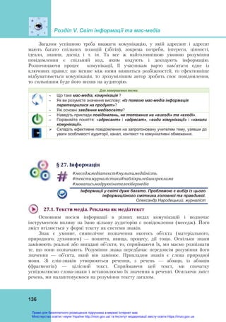 Розділ V. Світ інформації та мас-медіа
136
Загалом успішною треба вважати комунікацію, у якій адресант і адресат
мають багато спільних позицій (збігів), зокрема потреби, інтереси, цінності,
ідеали, знання, досвід і т. ін. Та все ж найголовнішою умовою розуміння
повідомлення є спільний код, яким кодують і декодують інформацію.
Розпочинаючи процес комунікації, її учасникам варто пам’ятати одне із
ключових правил: що менше між ними виявиться розбіжностей, то ефективніше
відбуватиметься комунікація, то зрозумілішим автор зробить своє повідомлення,
то сильнішим буде його вплив на аудиторію.
Для	завершення	теми:
 Що таке мас-медіа, комунікація ?
 Як ви розумієте значення вислову: «Із появою мас-медіа інформація
перетворилася на продукт»?
 Які основні завдання медіаосвіти?
– Наведіть приклади повідомлень, не тотожних на «виході» та «вході».
– Порівняйте поняття: «адресант» і «адресат», «види комунікації» і «канали
комунікації».
 Складіть ефективне повідомлення на запропоновану учителем тему, узявши до
уваги особливості аудиторії, канал, контекст та комунікативні обмеження.
§	27.	Інформація
#меседжмедіатекст#мультимедійність	
#текстижурналістики#паблікрилейшнзреклама	
#моваписьмодруккінотелекібермедіа	
Інформації у світі дуже багато. Проблемою є вибір із цього
інформаційного смітника головної та правдивої.
Олександр Народецький, журналіст
27.1.	Тексти	медіа.	Реклама	як	медіатекст	
Основним носієм інформації в різних видах комунікацій і водночас
інструментом впливу на їхню цільову аудиторію є повідомлення (меседж). Його
зміст втілюється у формі тексту як системи знаків.
Знак є умовне, символічне позначення якогось об’єкта (матеріального,
природного, духовного) — поняття, явища, процесу, дії тощо. Оскільки знаки
замінюють реальні або вигадані об’єкти, то, сприймаючи їх, ми маємо розпізнати
те, що вони позначають. Розуміння знака передбачає передовсім розуміння його
значення — об’єкта, який він замінює. Прикладом знаків є слова природної
мови. Зі слів-знаків утворюються речення, з речень — абзаци, із абзаців
(фрагментів) — цілісний текст. Сприймаючи цей текст, ми спочатку
усвідомлюємо слова-знаки і встановлюємо їх значення в реченні. Осягаючи зміст
речень, ми налаштовуємося на розуміння тексту загалом.
Право для безоплатного розміщення підручника в мережі Інтернет має
Міністерство освіти і науки України http://mon.gov.ua/ та Інститут модернізації змісту освіти https://imzo.gov.ua
 