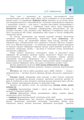 § 27. Інформація
137
Тому текст і визначають як сукупність (послідовність) тісно
взаємопов’язаних між собою знаків. Проте тексти утворюють не тільки вербальні
(мовні) знаки, а й невербальні. Вербальні тексти поділяють на дві великі групи:
усні (використовуються в міжособистісних і публічних комунікаціях), наприклад,
у комунікації «учитель — учні класу», і писемні (виступають посередниками в
комунікаціях, до прикладу, у сприйманні учнем тексту цього підручника).
Невербальні тексти ще називають зображальними (візуальними). До них
належать світлини, схеми, малюнки тощо. Вербальні й невербальні знаки дуже
часто поєднуються між собою, доповнюючи один одного в текстах кінофільмів,
театральних вистав.
За текстом, призначеним для масової аудиторії (великої більш-менш
однорідної кількості реципієнтів), закріпилася назва медіатексту, або
масмедійного тексту. Це надзвичайно широка група текстів: газетний текст,
новинний текст, публіцистичний текст, радіотекст, телетекст, PR-текст, інтернет-
текст та ін. Масова комунікація — це спеціально організовані процеси одночасної
та швидкої передачі інформації широким групам людей (масовій аудиторії) за
допомогою спеціальних засобів — мас-медіа й технології зв’язку (механічних,
електричних, цифрових).
Однак поняття медіатексту застосовують також до будь-якого носія
інформації. Це розширене значення терміна «медіатекст». Надалі ми будемо
послуговуватися переважно його першим (звуженим межами масової
комунікації) значенням. Медіатексти, що їх використовують у масових
комунікаціях, дуже різноманітні. Основою найзагальнішої їхньої класифікації є
канали передачі інформації: преса, кіно, радіо, телебачення, Інтернет тощо.
Цілком прийнятним видається поділ масиву медіатекстів на три групи.
Тексти журналістики (хроніка, репортаж, інтерв’ю, коментар, кореспонденція
та ін.).
PR-тексти, або тексти паблік рилейшнз (англ. public relations — зв’язки з
громадськістю) — листівки, буклети, брошури, фільми, прес-релізи, запрошення і
т. ін.
Рекламні тексти, поширювані через рекламу в пресі (газети, журнали),
друковану (поліграфічну) рекламу (плакати, проспекти, каталоги), рекламу на
радіо й телебаченні, в кіно, Інтернеті, зовнішню рекламу (рекламні щити, або біл-
борди, вивіски, транспаранти), рекламу на транспорті тощо.
Залежно від предмета (того, що рекламується) рекламу можна умовно
поділити на:
— комерційну (рекламування товарів і послуг для збільшення обсягів їх
продажу й отримання прибутку);
— іміджеву (формування іміджу рекламованого образу, скажімо, фірми,
громадського діяча, політика);
— політичну (рекламування партій, політичних рухів, ідей);
— соціальну (інформування про діяльність державних органів, благодійних
фондів, громадських організацій, волонтерів, благодійних фондів щодо
соціального захисту, безпеки населення, збереження культурних пам’яток,
Право для безоплатного розміщення підручника в мережі Інтернет має
Міністерство освіти і науки України http://mon.gov.ua/ та Інститут модернізації змісту освіти https://imzo.gov.ua
 
