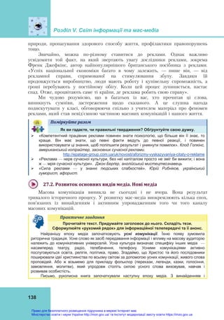 Розділ V. Світ інформації та мас-медіа
138
природи, пропагування здорового способу життя, профілактики правопорушень
тощо.
Звичайно, можна по-різному ставитися до реклами. Однак важливо
усвідомити той факт, на який звертають увагу дослідники реклами, зокрема
Френк Джефкінс, автор найпопулярнішого британського посібника з реклами.
«Успіх національної економіки багато в чому залежить, — пише він, — від
рекламної справи, спрямованої на стимулювання збуту. Завдяки їй
продовжується виробництво, люди мають роботу і купівельну спроможність, а
гроші перебувають у постійному обігу. Коли цей процес зупиняється, настає
спад. Отже, процвітають саме ті країни, де реклама робить свою справу».
Ми чудово розуміємо, що в багатьох із вас, хто прочитав ці слова,
виникнуть сумніви, застереження щодо сказаного. А це слушна нагода
подискутувати у класі, обговорюючи спільно з учителем матеріал про феномен
реклами, який став невід’ємною частиною масових комунікацій і нашого життя.
Поміркуйте	разом	
Як ви гадаєте, чи правильні твердження? Обґрунтуйте свою думку.
 «Компетентний працівник реклами повинен знати психологію, що більше він її знає, то
краще. Він має знати, що певні факти ведуть до певної реакції, і повинен
використовувати ці знання, щоб поліпшити результат і уникнути помилок». Клод Гопкінс,
американський копірайтер, засновник сучасної реклами.
http://epatage-group.com.ua/uk/novosti/aforizmy-vyskazyvaniya-citaty-o-reklame
 «Реклама — нерв сучасної культури, без неї капіталізм просто не зміг би вижити; і вона
ж — мрія сучасної культури». Джон Берґер, англійський мистецтвознавець
 «Сила реклами — у знанні людських слабкостей». Юрій Рибніков, український
гуморист, афорист.
27.2.	Розвиток	основних	видів	медіа.	Нові	медіа	
Масова комунікація виникла не сьогодні і не вчора. Вона результат
тривалого історичного процесу. У розвитку мас-медіа виокремлюють кілька епох,
пов’язаних із винайденням і активним упровадженням того чи того каналу
масових комунікацій.
Практичне	завдання	
Прочитайте текст. Придумайте заголовок до нього. Складіть тези.
Сформулюйте «рухомий рядок» для інформаційної телепередачі та її анонс.
Найранішу епоху медіа започатковують усні комунікації. Їхню появу зумовила
риторична традиція. Усне слово як засіб передавання інформації і впливу на масову аудиторію
належить до комунікативних універсалій. Усна культура визначає специфіку інших медіа —
насамперед театру, радіо, телебачення, телефону. Усними комунікаціями активно
послуговуються освіта, релігія, політика, право. Згадаймо, що Христос та його послідовники
поширювали ідеї християнства по всьому світові за допомогою усних комунікації, живого слова
проповідей. Або ж візьмемо для прикладу фольклор (перекази, легенди, казки, голосіння,
замовляння, молитви), який упродовж століть силою усного слова виховував, навчав і
розвивав особистість.
Письмо, рукописна книга започаткували наступну епоху медіа. З винайденням і
Право для безоплатного розміщення підручника в мережі Інтернет має
Міністерство освіти і науки України http://mon.gov.ua/ та Інститут модернізації змісту освіти https://imzo.gov.ua
 