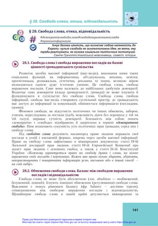 § 28. Свобода слова, етика, відповідальність
141
§	28.	Свобода	слова,	етика,	відповідальність
#демократіясвободаслова#свободавираженняпоглядів	
#правонаінформацію	
Існує базова цінність, що визначає собою належність до
Європи: культ свободи як основоположна ідея, як мета, яку
треба реалізувати, як основа соціально політичних інституцій.
Санте Ґрачотті,італійський мовознавець, славіст, історик
28.1.	Свобода	слова	і	свобода	вираження	поглядів	як	базові		
		цінності	громадянського	суспільства	
Розвиток засобів масової інформації (мас-медіа), виконання ними таких
соціальних функцій, як інформативна, об'єднувальна, виховна, освітня,
просвітницька, розважальна, естетична, рекламна та інших, великою мірою
визначаються однією дуже істотною умовою. Це свобода слова, свобода
вираження поглядів. Саме вони належать до найбільших здобутків демократії.
Водночас сама демократія (влада громадськості, громади) не може існувати й
функціонувати в суспільстві без свободи слова. Свобода слова, свобода
інформації, свобода мас-медіа створюють суспільний простір, де громадськість
має доступ до інформації та комунікацій, обмінюється інформацією (поглядами,
ідеями).
Феномен свободи, як відсутність політичних чи інших обмежень, заборон,
утисків, переслідувань за погляди (ідеї), можливість діяти без перешкод у тій чи
тій галузі, виражає сутність демократії. Близькість між собою понять
«демократія» і «свобода» відображено й закріплено в терміні «демократичні
свободи». Ним позначають сукупність усіх політичних прав громадян, серед них і
свободу слова.
Під свободою слова розуміють насамперед право людини виражати свої
погляди в усній і письмовій формах, зокрема через засоби масової інформації.
Право на свободу слова зафіксовано в міжнародних документах: статті 19-їй
Загальної декларації прав людини, статті 10-ій Європейської Конвенції про
захист прав людини і основних свобод, а також у статті 34-ій Конституції
України: «Кожному гарантується право на свободу думки і слова, на вільне
вираження своїх поглядів і переконань. Кожен має право вільно збирати, зберігати,
використовувати і поширювати інформацію усно, письмово або в інший спосіб –
на свій вибір».
28.2.	Обмеження	свободи	слова.	Баланс	між	свободою	вираження		
			поглядів	і	відповідальністю	
Свобода слова не може бути абсолютною (лат. аbsolutus — необмежений,
безумовний, повний). Існують зовнішні обмеження (регулювання) свободи слова.
Важливим є пошук рівноваги балансу (фр. balance – дослівно терези),
співвідношення між свободою вираження поглядів і відповідальністю.
Щонайперше свобода слова в нашій країні регулюється міжнародним та
Право для безоплатного розміщення підручника в мережі Інтернет має
Міністерство освіти і науки України http://mon.gov.ua/ та Інститут модернізації змісту освіти https://imzo.gov.ua
 