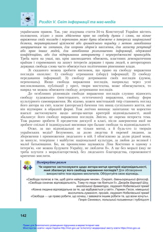 Розділ V. Світ інформації та мас-медіа
 
142
українським правом. Так, уже згадувана стаття 34-та Конституції України містить
положення, згідно з яким здійснення прав на свободу думки і слова, на вільне
вираження своїх поглядів і переконань може бути обмежене в інтересах національної
безпеки, територіальної цілісності або громадського порядку з метою запобігання
заворушенням чи злочинам, для охорони здоров'я населення, для захисту репутації
або прав інших людей, для запобігання розголошенню інформації, одержаної
конфіденційно, або для підтримання авторитету і неупередженості правосуддя.
Треба мати на увазі, що, крім законодавчих обмежень, властивих демократичним
країнам і спрямованих на захист інтересів держави і права людей, в авторитарних
державах свобода слова часто обмежується політичними рішеннями влади.
Зі сказаного можна зробити висновок, що право на свободу вираження
поглядів охоплює: 1) свободу отримання (збору) інформації; 2) свободу
передавання інформації; 3) свободу дотримання своїх поглядів (думок,
переконань). Якщо свобода вираження поглядів, наприклад через усні
висловлювання, публікації у пресі, твори мистецтва, може обмежуватися, то
навряд чи можна обмежити свободу дотримання поглядів.
До особливих різновидів свободи вираження поглядів слушно відносять
свободу художнього (мистецького, естетичного) вираження, свободу форм
культурного самовираження. Як відомо, кожен мистецький твір становить погляд
його автора на світ, власне (авторське) бачення тих явищ суспільного життя, які
він відтворює в образній формі. Тож логічно виникає запитання: чи коректно
взагалі застосовувати щодо автора-митця критерій відповідальності, який
збалансує його свободу вираження поглядів. Звісно, це окрема непроста тема.
Тож радимо зробити її предметом дискусії в класі, після завершення якої ви
зробите спільні й індивідуальні висновки про баланс свободи та відповідальності.
Отже, за що відповідальні не тільки митці, а й будь-хто із творців
українських медіа? Безумовно, за долю людства й окремої людини, за
збереження і примноження людського в ній. І обов'язково за долю рідної мови,
за минуле, теперішнє і майбутнє національної культури, за любов до великої і
малої батьківщини. Бо, як проникливо зауважила Ліна Костенко в одному з
інтерв'ю, «не можна будувати Україну, не люблячи її». А ще без моралі (яку не
треба плутати з моралізаторством), без людського благородства, спроможності
критично мислити.
Поміркуйте	разом	   
Чи коректно застосовувати щодо автора-митця критерій відповідальності,
який збалансує його свободу вираження поглядів? Для обговорення
використайте тези відомих мислителів. Обґрунтуйте свою відповідь.
«Свобода полягає в тім, щоб діяти найкращим чином». Сократ, давньогрецький філософ.
«Свобода означає відповідальність. Тому-то люди так бояться її». Джордж Бернард Шоу,
англійський драматург, лауреат Нобелівської премії
«Кожна людина відповідальна за те, що відбувається у світі». Герман Гессе, німецький
мислитель-гуманіст, прозаїк, лауреат Нобелівської премії
«Свобода — це право робити, що хочеш, і заважати іншим робити те, що вони хочуть».
Генрік Сенкевич, польський письменник і публіцист
Право для безоплатного розміщення підручника в мережі Інтернет має
Міністерство освіти і науки України http://mon.gov.ua/ та Інститут модернізації змісту освіти https://imzo.gov.ua
 