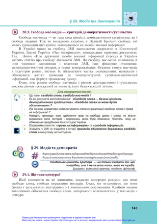 § 29. Медіа та демократія
143
28.3.	Свобода	мас‐медіа	— критерій	демократичності	суспільства	
Свобода мас-медіа — це така сама цінність демократичного суспільства, як і
свобода людини. Тож не випадково, скажімо, у Великій Британії свободи, які
мають громадяни цієї країни, поширюються на засоби масової інформації.
В Україні право на свободу ЗМІ законодавчо закріплене в Конституції
України, Законі України «Про інформацію», міжнародних правових документах.
Так, Закон «Про друковані засоби масової інформації (пресу) в Україні»
містить статтю про свободу діяльності ЗМІ. На свободу мас-медіа впливають й
інші чинники: засновники і власники ЗМІ, їхнє фінансове становище,
матеріально-технічні ресурси, а також комерціалізація. Остання втягує мас-медіа
в індустрію розваг, змушує їх збільшувати частку розважальних матеріалів і
обмежувати доступ громадян до соціокультурної, суспільно-політичної
інформації, яка формує громадську думку.
Отже, між рівнем свободи мас-медіа і рівнем демократичності суспільства,
зокрема рівнем громадської активності, існує безпосередній зв'язок.
Для	завершення	теми:
 Що таке свобода слова, свобода мас-медіа ?
 Як ви розумієте висловлювання: «Свобода слова — базова цінність
демократичного суспільства», «Свобода слова не може бути
абсолютною» ?
 Які основні нормативні акти регулюють питання реалізації свободи слова і права
на інформацію ?
– Наведіть приклади, коли здійснення прав на свободу думки і слова, на вільне
вираження своїх поглядів і переконань може бути обмежене. Поясніть, чому це
обмеження передбачене Конституцією України.
– Порівняйте поняття: «право на інформацію» та «свобода інформації».
 Знайдіть у ЗМІ чи згадайте з історії приклади обмеження державами свободи
слова в минулому чи сьогоденні.
§	29.	Медіа	та	демократія
#цензураобмеженнязаборона#медіаполітика#медіасередовище			
#суспільнемовлення	#замовніматеріалишкільнімедіа	
Найбільша цінність оратора — не тільки сказати те, що
потрібно, але й не казати того, чого не треба.
Цицерон, римський оратор, політик, філософ
29.1.	Що	таке	цензура?	
Щоб відповісти на це запитання, згадаємо попередні роздуми про межі
свободи слова, свободи вираження поглядів. Отже, ми встановили, що вони
(межі) є результатом внутрішнього і зовнішнього регулювання. Крайнім виявом
зовнішнього обмеження свободи слова, авторського волевиявлення у мас-медіа є
цензура.
Право для безоплатного розміщення підручника в мережі Інтернет має
Міністерство освіти і науки України http://mon.gov.ua/ та Інститут модернізації змісту освіти https://imzo.gov.ua
 