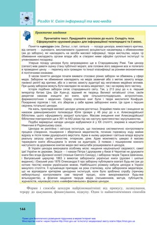 Розділ V. Світ інформації та мас-медіа
144
Практичне	завдання	
Прочитайте текст. Придумайте заголовок до нього. Складіть тези.
Сформулюйте «рухомий рядок» для інформаційної телепередачі та її анонс.
Поняття «цензура» (нім. Zensur, з лат. сensura — посада цензора, вимогливого критика,
від censere — оцінювати, висловлювати судження) асоціюється насамперед з обмеженнями
(аж до заборон), які накладають на засоби масової інформації, твори мистецтва, науки. Ці
обмеження накладають органи влади або ж створені ними офіційні суспільні інституції та
уповноважені посадовці.
Уперше посаду цензора було запроваджено ще в Стародавньому Римі. Там цензор
(censоr) мав давати оцінку стану публічної моралі, але головне його завдання все ж полягало
в проведенні цензу — перепису всіх громадян та їхньої класифікації за різними економічними
й політичними ознаками.
З часом поняття цензури почали вживати стосовно різних заборон чи обмежень у сфері
медіа. Заборони чи обмеження накладають на медіа зазвичай або з метою захисту влади,
панівної релігії від критики, або ж з метою захисту аудиторії від негативних медійних впливів.
При цьому заборони можуть бути накладені як на весь медіатекст, так і на окрему його частину.
Історія подібних заборон сягає стародавнього світу. Так, у 213 році до н. е. перший
імператор Китаю Цінь Ши Хуан-ді, відомий як творець Великої китайської стіни, своїм
декретом наказав знищити всі книги, крім сільськогосподарських, астрологічних,
фармакологічних і медичних. Серед спалених книг були і твори мислителя Конфуція.
Покаранню підлягав і той, хто зберігав у себе вдома заборонені книги. Це одне з перших
свідчень тотальної цензури.
На жаль, прикладів масової цензури цілком достатньо. Згадаймо поміж них і знищення за
наказом давньоримського полководця Юлія Цезаря у 48 році до н. е. Александрійської
бібліотеки, цього «фундаменту західної культури». Масове знищення книг Александрійської
бібліотеки повторилося ще в 391 та 642 роках під час наступу християнства і мусульманства.
Подібні варварські напади цензури відбувалися й у ХХ столітті, зокрема в нацистській
Німеччині й Радянському союзі.
Цензура як релігійна і світська інституція, що покликана систематично контролювати
процеси створення, поширення і зберігання медіатекстів, починає горезвісну ходу майже
відразу ж після появи друкарського верстата. Адже в ньому церковна і світська влада відчула
реальну загрозу своїм цінностям, інтересам, діям. Адже можливість швидко й масово
тиражувати книги збільшувала їх вплив на аудиторію. З появою і поширенням кожного
наступного за друкованою книгою медіа свої масштаби розширювала й цензура.
В Україні цензура виконувала особливу місію: нищення національної свідомості, самої
ідеї України як держави. Звідси — і накази Петра І друкарням у Києві й Чернігові не друкувати
книги без згоди Духовної колегії (пізніше Святого Синоду), і заборона творів Тараса Шевченка,
і Валуєвський циркуляр 1863 з вимогою заборонити українські книги (духовні і шкільні
видання), і Емський указ 1876 Олександра ІІ про заборону публікувати взагалі будь-які (аж до
нотних текстів) книжки українською мовою. Найбільшого розмаху набула цензура в Україні
минулого століття. Її кульмінація припадає на роки сталінізму, коли забороняли медіатвори,
що не відповідали критеріям цензурних інституцій, коли було зроблено спробу (причому
небезуспішну) контролювати сам творчий процес, коли викорінювалося будь-яке
вільнодумство, а фізичне нищення творців медіа (письменників, митців, публіцистів,
журналістів, науковців) стало «найефективнішою» формою цензури.
Форми і способи цензури найрізноманітніші: від примусу, залякування,
терору до цькування, фінансування, підкупу. Один із найвитонченіших способів
Право для безоплатного розміщення підручника в мережі Інтернет має
Міністерство освіти і науки України http://mon.gov.ua/ та Інститут модернізації змісту освіти https://imzo.gov.ua
 