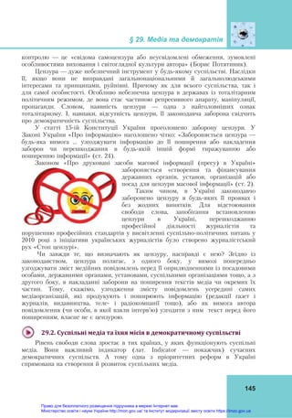 § 29. Медіа та демократія
145
контролю — це «свідома самоцензура або неусвідомлені обмеження, зумовлені
особливостями виховання і світоглядної культури автора» (Борис Потятиник).
Цензура — дуже небезпечний інструмент у будь-якому суспільстві. Наслідки
її, якщо вони не виправдані загальнонаціональними й загальнолюдськими
інтересами та принципами, руйнівні. Причому як для всього суспільства, так і
для самої особистості. Особливо небезпечна цензура в державах із тоталітарним
політичним режимом, де вона стає частиною репресивного апарату, маніпуляції,
пропаганди. Словом, наявність цензури — одна з найголовніших ознак
тоталітаризму. І, навпаки, відсутність цензури, її законодавча заборона свідчить
про демократичність суспільства.
У статті 15-ій Конституції України проголошено заборону цензури. У
Законі України «Про інформацію» наголошено чітко: «Забороняється цензура —
будь-яка вимога … узгоджувати інформацію до її поширення або накладення
заборон чи перешкоджання в будь-якій іншій формі тиражуванню або
поширенню інформації» (ст. 24).
Законом «Про друковані засоби масової інформації (пресу) в Україні»
забороняється «створення та фінансування
державних органів, установ, організацій або
посад для цензури масової інформації» (ст. 2).
Таким чином, в Україні законодавчо
заборонено цензуру в будь-яких її проявах і
без жодних винятків. Для відстоювання
свободи слова, запобігання встановленню
цензури в Україні, перешкоджанню
професійної діяльності журналістів та
порушенню професійних стандартів у висвітленні суспільно-політичних питань у
2010 році з ініціативи українських журналістів було створено журналістський
рух «Стоп цензурі».
Чи завжди те, що визначають як цензуру, насправді є нею? Згідно із
законодавством, цензура полягає, з одного боку, у вимозі попередньо
узгоджувати зміст медійних повідомлень перед її оприлюдненнями із посадовими
особами, державними органами, установами, суспільними організаціями тощо, а з
другого боку, в накладанні заборони на поширення текстів медіа чи окремих їх
частин. Тому, скажімо, узгодження змісту повідомлень усередині самих
медіаорганізацій, які продукують і поширюють інформацію (редакції газет і
журналів, видавництва, теле- і радіокомпанії тощо), або як вимога автора
повідомлення (чи особи, в якої взяли інтерв’ю) узгодити з ним текст перед його
поширенням, власне не є цензурою.
29.2.	Суспільні	медіа	та	їхня	місія	в	демократичному	суспільстві	
Рівень свободи слова зростає в тих країнах, у яких функціонують суспільні
медіа. Вони важливий індикатор (лат. Indicator — покажчик) сучасних
демократичних суспільств. А тому одна з пріоритетних реформ в Україні
спрямована на створення й розвиток суспільних медіа.
Право для безоплатного розміщення підручника в мережі Інтернет має
Міністерство освіти і науки України http://mon.gov.ua/ та Інститут модернізації змісту освіти https://imzo.gov.ua
 
