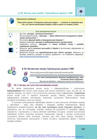 § 30. Вплив мас-медіа. Громадська думка і ЗМІ
 
147
Практичне	завдання	   
Підготуйте проект «Створення шкільних медіа» — з планом та порадами для
тих, хто захоче організувати медіа у себе в школі чи згодом у виші.
Для	завершення	теми:
 Що таке цензура, суспільне мовлення ?
 Як ви розумієте вислів: «Цензура — дуже небезпечний інструмент у будь-
якому суспільстві» ?
 Які основні функції медіа в демократичній державі ?
– Наведіть приклади цензури в недемократичних суспільствах.
– Порівняйте поняття: «цензура» та «межа свободи слова і свободи
вираження поглядів».
 Визначте, які із сучасних мас-медіа в Україні є суспільними, державними чи
приватними медіа.
 Дізнайтеся більше про журналістський рух «Стоп цензурі». Визначте, як
впливає наявність цензури на роботу журналіста і на споживача інформації.
https://stopcensorship.wordpress.com/
§	30.	Вплив	мас‐медіа.	Громадська	думка	і	ЗМІ
#конструктивнийдеструктивнийвпливмасмедіа	
#об’єктсуб’єктпредметвпливу	#маніпуляціяпереконування	
Хто вміє маніпулювати думкою невдоволених, той
визначає долю людства.
Вільгельм Швебель, німецький вчений та публіцист
30.	1.	На	що,	як	і	для	чого	впливають	медіа		
За своїм характером вплив медіа є інформаційним і соціальним.
Інформаційним (як указує сама назва) цей вплив називають тому, що він діє на
окрему людину, на групу і на суспільство загалом через інформацію. Соціальним
вплив медіа стає в процесі взаємодії людей, обміну ними соціальною
інформацією (ідеями, поглядами, знаннями, досвідом). Взаємодіючи, люди
незмінно впливають один на одного.
У масових комунікаціях аудиторія (кожен із нас) виступає об’єктом впливу,
а суб’єктом — той, хто створює і поширює медійні повідомлення. Якщо
спробувати конкретизувати, на що саме впливають медіа (предмет впливу), то
виявиться, що це, по-перше, психіка людини (її розумова й емоційна сфери,
свідомість і несвідоме), а також людська поведінка; по-друге, масова (суспільна)
свідомість (тобто властива великим соціальним групам і цілому суспільству
сукупність різних ідей, поглядів, уявлень про світ, його оцінок, настроїв і
почуттів, викликаних взаємодією з ним), по-третє, громадська думка і власна
позиція людини.
Право для безоплатного розміщення підручника в мережі Інтернет має
Міністерство освіти і науки України http://mon.gov.ua/ та Інститут модернізації змісту освіти https://imzo.gov.ua
 