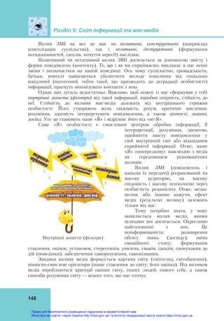 Розділ V. Світ інформації та мас-медіа
148
Вплив ЗМІ на все це має як позитивні, конструктивні (наприклад
консолідація суспільства), так і негативні, деструктивні (формування
псевдоцінностей, ідеалів, почуття агресії) наслідки.
Позитивний чи негативний вплив ЗМІ досягається за допомогою змісту і
форми повідомлень (контенту). Те, що і як ми сприймаємо, викликає в нас певні
зміни і позначається на нашій поведінці. Ось чому суспільство, громадськість,
батьки, вчителі намагаються убезпечити молоде покоління від соціально
шкідливої (патогенної, тобто такої, що призводить до деградації особистості)
інформації, прагнуть мінімізувати контакти з нею.
Однак цих зусиль недостатньо. Важливо, щоб кожен із нас сформував у собі
внутрішні захисти (фільтри) від такої інформації, виробив опірність, стійкість до
неї. Стійкість до впливів мас-медіа залежить від внутрішнього стрижня
особистості. Його утворюють воля, свідомість, розум, критичне мислення,
розуміння, здатність інтерпретувати повідомлення, а також цінності, знання,
досвід. Усе це становить наше «Я» і відрізняє його від «не-Я».
Саме «Я» особистості є смисловим центром обробки інформації, її
інтерпретації, розуміння, зрештою,
прийняття змісту повідомлення у
свій внутрішній світ або відкидання
сприйнятої інформації. Отже, наше
«Я» опосередковує взаємодію з медіа
як середовищем різноманітних
впливів.
Вплив ЗМІ (повідомлень і
каналів їх передачі) розрахований на
масову аудиторію, на масову
свідомість і масову психологію через
особистість реципієнта. Отже, медіа-
вплив, або, інакше кажучи, ефект
медіа (результат впливу) залежить
тільки від нас.
Тому потрібно знати, у чому
виявляється вплив медіа, якими
шляхами він досягається. Окреслимо
найголовніші з них. Це
поінформованість; розширення
обсягу знань (досвіду); зміна
емоційного стану; формування
ставлення, оцінок, установок, стереотипів, уявлень, смаків, ідеалів; спонукання до
дій (поведінки), забезпечення саморозуміння, самопізнання.
Завдяки впливу медіа формується картина світу (світогляд, світобачення),
ціннісно-смислові орієнтири (наше ставлення до світу; його оцінка). Під впливом
медіа виробляються критерії оцінки світу, інших людей, самого себе, а також
способи розуміння світу — всього того, що нас оточує.
Внутрішні захисти (фільтри)
Право для безоплатного розміщення підручника в мережі Інтернет має
Міністерство освіти і науки України http://mon.gov.ua/ та Інститут модернізації змісту освіти https://imzo.gov.ua
 