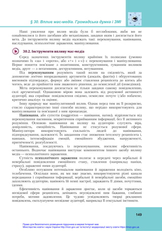 § 30. Вплив мас-медіа. Громадська думка і ЗМІ
149
Наші уявлення про вплив медіа були б неглибокими, якби ми не
ознайомилися із його засобами або механізмами, завдяки яким і досягається його
мета. До інструментів впливу медіа належать такі: переконування, навіювання,
наслідування, психологічне зараження, маніпулювання.
30.2.	Інструменти	впливу	мас‐медіа	
Серед зазначених інструментів впливу крайніми їх полюсами (умовно
позначимо їх «за» і «проти», або «+» і «-») є переконування і маніпулювання.
Перше поняття пов’язане з позитивним, конструктивним, гуманним впливом
медіа, друге — з негативним, деструктивним, негуманним.
Під переконуванням розуміють такий вплив на свідомість, який за
допомогою логічно впорядкованих аргументів (доказів, фактів) і обґрунтованих
висновків підтверджує, формує або змінює ставлення реципієнта до когось або
чогось, веде до прийняття ним зваженого рішення, до осмисленої дії (поведінки).
Мета переконування досягається не тільки завдяки самому повідомленню,
силі аргументації. Однаковою мірою вона залежить від розумової активності
аудиторії, яка сприймає повідомлення свідомо, осмислює почуте і/або побачене,
критично аналізує та оцінює.
Іншу природу має маніпулятивний вплив. Однак перед тим як її розкриємо,
стисло схарактеризуємо інші способи впливу, що нерідко використовують для
маніпулювання та пов’язаної з ним пропаганди.
Навіювання, або суґестія (suggestion — навівання, натяк), відрізняється від
переконування пасивним, некритичним сприйманням інформації, без її активного
розуміння. Основою навіювання як впливу на аудиторію слугують віра,
довірливість, емоційність. Навіювання не стосується розумової сфери.
Маніпулятори використовують схильність людей до навіювання,
підпорядкування, залежності. Їх завданням стає зниження інтелекту реципієнта і,
навпаки, інтенсифікація емоцій, емоційного збудження, напруженості,
пригніченості, розгубленості.
Навіювання, поєднуючись із переконуванням, посилює ефективність
останнього. Водночас навіювання виступає компонентом іншого засобу впливу
медіа — психологічного зараження.
Сутність психологічного зараження полягає в передачі через вербальні й
невербальні повідомлення емоційного стану, ставлення (наприклад паніки,
страху), зараженні ними аудиторії.
Особливо потужним потенціалом навіювання й зараження володіють кіно,
телебачення. Оскільки вони, як ми вже знаємо, використовуючи різні канали
передавання і сприймання інформації, вербальні й невербальні засоби, емоційно
захоплюють аудиторію, навіюють їй певні настрої, заражають її діями, почуттями,
ідеями.
Ефективність навіювання й зараження зростає, коли ці засоби торкаються
несвідомої сфери реципієнта, зачіпають неусвідомлені ним бажання, глибинні
потреби, мотиви задоволення. Це чудово усвідомлюють творці рекламних
повідомлень, експлуатуючи несвідоме аудиторії, наприклад її сексуальні інстинкти.
Право для безоплатного розміщення підручника в мережі Інтернет має
Міністерство освіти і науки України http://mon.gov.ua/ та Інститут модернізації змісту освіти https://imzo.gov.ua
 