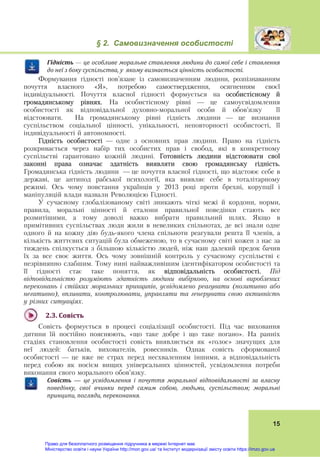 § 2. Самовизначення особистості
 
15
Гі́дність — це	особливе	моральне	ставлення	людини	до	самої	себе	і	ставлення	
до	неї	з	боку	суспільства,	у		якому	визнається	цінність	особистості.
Формування гідності пов’язане із самовизначенням людини, розпізнаванням
почуття власного «Я», потребою самоствердження, осягненням своєї
індивідуальності. Почуття власної гідності формується на особистісному й
громадянському рівнях. На особистісному рівні — це самоусвідомлення
особистості як відповідальної духовно-моральної особи й обов’язку її
відстоювати. На громадянському рівні гідність людини — це визнання
суспільством соціальної цінності, унікальності, неповторності особистості, її
індивідуальності й автономності.
Гідність особистості — одне з основних прав людини. Право на гідність
розкривається через набір тих особистих прав і свобод, які в конкретному
суспільстві гарантовано кожній людині. Готовність людини відстоювати свої
законні права означає здатність виявляти свою громадянську гідність.
Громадянська гідність людини — це почуття власної гідності, що відстоює себе в
державі, це антипод рабської психології, яка виявляє себе в тоталітарному
режимі. Ось чому повстання українців у 2013 році проти брехні, корупції і
маніпуляцій влади назвали Революцією Гідності.
У сучасному глобалізованому світі зникають чіткі межі й кордони, норми,
правила, моральні цінності й еталони правильної поведінки стають все
розмитішими, а тому доволі важко вибрати правильний шлях. Якщо в
примітивних суспільствах люди жили в невеликих спільнотах, де всі знали одне
одного й на кожну дію будь-якого члена спільноти реагували решта її членів, а
кількість життєвих ситуацій була обмеженою, то в сучасному світі кожен з нас за
тиждень спілкується з більшою кількістю людей, ніж наш далекий предок бачив
їх за все своє життя. Ось чому зовнішній контроль у сучасному суспільстві є
незрівнянно слабшим. Тому нині найважливішим ідентифікатором особистості та
її гідності стає таке поняття, як відповідальність особистості. Під
відповідальністю розуміють здатність людини вибірково, на основі вироблених
переконань і стійких моральних принципів, усвідомлено реагувати (позитивно або
негативно), впливати, контролювати, управляти та генерувати свою активність
у різних ситуаціях.
2.3.	Совість	
Совість формується в процесі соціалізації особистості. Під час виховання
дитини їй постійно пояснюють, «що таке добре і що таке погано». На ранніх
стадіях становлення особистості совість виявляється як «голос» значущих для
неї людей: батьків, вихователів, ровесників. Однак совість сформованої
особистості — це вже не страх перед несхваленням іншими, а відповідальність
перед собою як носієм вищих універсальних цінностей, усвідомлення потреби
виконання свого морального обов’язку.
Совість — це	 усвідомлення	 і	 почуття	 моральної	 відповідальності	 за	 власну	
поведінку,	 свої	 вчинки	 перед	 самим	 собою,	 людьми,	 суспільством;	 моральні	
принципи,	погляди,	переконання.
Право для безоплатного розміщення підручника в мережі Інтернет має
Міністерство освіти і науки України http://mon.gov.ua/ та Інститут модернізації змісту освіти https://imzo.gov.ua
 