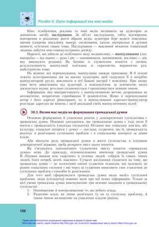 Розділ V. Світ інформації та мас-медіа
150
Кіно, телебачення, реклама та інші медіа впливають на аудиторію за
допомогою засобу наслідування. За об’єкт наслідування, тобто відтворення,
повторення в реальному житті образів медіа, аудиторія бере моделі поведінки,
звички (зокрема шкідливі), манеру спілкування, ідеали, матеріальні й духовні
цінності, естетичні смаки тощо. Наслідування — важливий механізм соціалізації
людини, набуття нею соціокультурного досвіду.
Нарешті, ми дійшли до особливого виду медіавпливу — маніпулювання (лат.
manipulus — від manus — рука і pie — наповнювати, заповнювати; дослівно — дія,
яку виконують руками). Як бачимо із тлумачення поняття з латини,
результативність маніпуляції пов’язана зі спритністю, вправністю рук,
майстерністю тощо.
На відміну від переконування, маніпуляція завжди прихована. В її основі
лежить цілеспрямована дія на масову аудиторію, щоб скерувати її в потрібне
маніпуляторові русло, викликати в неї бажані настрої і поведінку. При цьому
сама мета замаскована від аудиторії, а повідомлення, за допомогою якого
досягається вплив, ретельно сплановується і організовується певним чином.
Інформація, яку використовують з маніпулятивною метою, розрахована на
автоматичне, некритичне сприймання її реципієнтом. Якщо в переконуванні
автор і його адресат рівноправні, то в маніпулюванні адресант-маніпулятор
розглядає адресата як мішень і засіб реалізації своїх маніпулятивних цілей.
30.3.	Вплив	мас‐медіа	на	формування	громадської	думки	
Основою формування й ухвалення рішень у демократичних суспільствах є
громадська думка. Неважко здогадатися, що громадською думка є тоді, коли її
носієм є громадськість (людська спільнота). Остання має соціальну пам'ять, або
культуру, соціальні інтереси і думку — погляди, судження, що їх громадськість
реалізує в розв’язанні суспільних проблем і в соціальному контролі за діями
влади.
Аби збагнути роль громадської думки в житті суспільства, в існуванні
демократичної держави, треба розкрити зміст цього поняття.
Як з’ясувалося, однозначного тлумачення змісту поняття «громадська
думка» нема. До прикладу, основоположник вивчення громадської думки
В. Ліппман вважав нею «картини» в головах людей, «образи їх самих, інших
людей, їхніх потреб, цілей, взаємин». Сучасні дослідники сходяться на тому, що
громадська думка — це колективні оцінні судження індивідів, які належать до
різних соціальних спільнот і які через ці судження виявляють своє ставлення до
суспільних проблем і способів їх розв’язання.
Для того щоб сформувалася громадська думка щодо якоїсь суспільної
проблеми, люди (спільнота) повинні мати про неї певну інформацію. Тільки за
цієї умови громадська думка виконуватиме три основні завдання в громадському
суспільстві:
1. Оцінюватиме й контролюватиме те, що робить влада.
2. Радитиме владі, як ліпше розв’язати ту чи ту суспільну проблему, й
таким чином впливатиме на ухвалення владою рішень.
Право для безоплатного розміщення підручника в мережі Інтернет має
Міністерство освіти і науки України http://mon.gov.ua/ та Інститут модернізації змісту освіти https://imzo.gov.ua
 