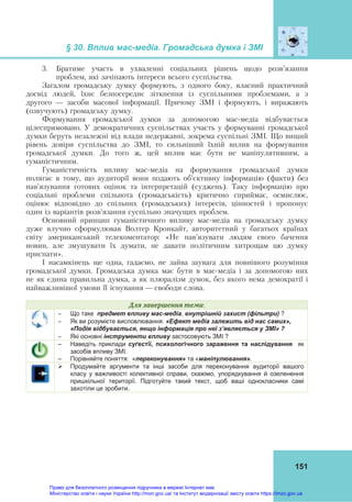 § 30. Вплив мас-медіа. Громадська думка і ЗМІ
151
3. Братиме участь в ухваленні соціальних рішень щодо розв’язання
проблем, які зачіпають інтереси всього суспільства.
Загалом громадську думку формують, з одного боку, власний практичний
досвід людей, їхнє безпосереднє зіткнення із суспільними проблемами, а з
другого — засоби масової інформації. Причому ЗМІ і формують, і виражають
(озвучують) громадську думку.
Формування громадської думки за допомогою мас-медіа відбувається
цілеспрямовано. У демократичних суспільствах участь у формуванні громадської
думки беруть незалежні від влади недержавні, зокрема суспільні ЗМІ. Що вищий
рівень довіри суспільства до ЗМІ, то сильніший їхній вплив на формування
громадської думки. До того ж, цей вплив має бути не маніпулятивним, а
гуманістичним.
Гуманістичність впливу мас-медіа на формування громадської думки
полягає в тому, що аудиторії вони подають об’єктивну інформацію (факти) без
нав’язування готових оцінок та інтерпретацій (суджень). Таку інформацію про
соціальні проблеми спільнота (громадськість) критично сприймає, осмислює,
оцінює відповідно до спільних (громадських) інтересів, цінностей і пропонує
один із варіантів розв’язання суспільно значущих проблем.
Основний принцип гуманістичного впливу мас-медіа на громадську думку
дуже влучно сформулював Волтер Кронкайт, авторитетний у багатьох країнах
світу американський телекоментатор: «Не нав’язувати людям свого бачення
новин, але змушувати їх думати, не давати політичним хитрощам цю думку
приспати».
І насамкінець ще одна, гадаємо, не зайва заувага для повнішого розуміння
громадської думки. Громадська думка має бути в мас-медіа і за допомогою них
не як єдина правильна думка, а як плюралізм думок, без якого нема демократії і
найважливішої умови її існування — свободи слова.
Для	завершення	теми:
 Що таке предмет впливу мас-медіа, внутрішній захист (фільтри) ?
 Як ви розумієте висловлювання: «Ефект медіа залежить від нас самих»,
«Подія відбувається, якщо інформація про неї з’являється у ЗМІ» ?
 Які основні інструменти впливу застосовують ЗМІ ?
– Наведіть приклади суґестії, психологічного зараження та наслідування як
засобів впливу ЗМІ.
– Порівняйте поняття: «переконування» та «маніпулювання».
 Продумайте аргументи та інші засоби для переконування аудиторії вашого
класу у важливості колективної справи, скажімо, упорядкування й озеленення
пришкільної території. Підготуйте такий текст, щоб ваші однокласники самі
захотіли це зробити.
Право для безоплатного розміщення підручника в мережі Інтернет має
Міністерство освіти і науки України http://mon.gov.ua/ та Інститут модернізації змісту освіти https://imzo.gov.ua
 