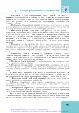 § 31. Маніпуляції і пропаганда в медіапросторі
 
153
3. Відсутність у ЗМІ альтернативної (іншої, несхожої на офіційну)
інформації. Така інформація зрівноважує чи навіть пересилює медіаповідомлення
маніпулятора. А головне — вона дає змогу аудиторії зробити власний розумний
вибір між різними, часто діаметральною протилежними, позиціями, між
«чорним» і «білим».
4. Навішування (наклеювання) ярликів: безпідставно звинувачувати когось у
чомусь, приписувати негативні якості, соціально несхвалювані вчинки, ганебну
поведінку для дискредитації особи, соціальних груп, ідей тощо.
5. Оманливість (ілюзія) плюралізму (англ. pluralism, від лат. pluralis —
множинність) висвітлення подій, суспільно-політичних питань. Вона створюється
за рахунок подачі однієї і тієї самої інформації в різноманітних форматах. Як
наслідок — у медійному просторі з’являється багато подібних одне до одного
повідомлень за відсутності в них різних поглядів на проблему. Сюди ж належить
ігнорування діалогу й суспільних дебатів (обміну думками щодо певного
питання).
6. Посилання на авторитетів, від імені яких поширюється вигідна
маніпуляторові інформація (коментарі, думки, оцінні висловлювання) для
схвалення чи засудження якихось фактів. До різновидів цього прийому належать
посилання на анонімного авторитета (відомого науковця, письменника, політика і
т. д.).
7. Відволікання уваги від головного на другорядне. Наприклад, подача
суспільно важливої інформації серед незначної. У результаті цього розсіюється
увага й губиться смисл попередньо сприйнятого, як це відбувається в політичних
дебатах, які регулярно перериваються рекламою.
8. Контрастна подача інформації в медіаповідомленні за принципом «про
себе — гарне, про інших — погане».
9. Прикриття універсальними (безпрограшними) поняттями, які мають
позитивну реакцію в аудиторії, тих явищ, які насправді не мають нічого
спільного з ними: демократія, свобода, законність, патріотизм, перемога, успіх
тощо.
10. Зміна змісту інформації через втрату її справжнього контексту. Так
буває тоді, коли цитату, фрагмент відео спеціально виривають із цілісного тексту
або коли медіаповідомлення тенденційно конструюють із різних фрагментів.
11. Повторення однієї і тієї самої інформації, що, врешті-решт, осідає не
лише в пам’яті, а й у несвідомому реципієнтів.
12. Подача суперечливих одне одному повідомлень, швидка зміна
повідомлень, швидкий темп подачі повідомлень, невідповідність заголовка
повідомлення його змісту.
13. Використання стереотипів — спрощених, спримітизованих, схематичних
образів, кліше, лозунгів тощо або ж, навпаки, специфічної, складної термінології
(політичної, економічної, правової, фінансової тощо).
На жаль, окреслені тут прийоми маніпулювання в мас-медіа не вичерпують
усього їх розмаїття. Однак знання навіть цих прийомів певною мірою сприятиме
зменшенню впливу маніпуляцій мас-медіа, особливо тих, які пов’язані з
Право для безоплатного розміщення підручника в мережі Інтернет має
Міністерство освіти і науки України http://mon.gov.ua/ та Інститут модернізації змісту освіти https://imzo.gov.ua
 