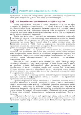 Розділ V. Світ інформації та мас-медіа
154
пропагандою. В останній маніпулятивні прийоми виявляються найдієвішими,
часто-густо ігноруються будь-які моральні й гуманістичні норми.
31.2.	Чому	небезпечна	пропаганда	і	як	її	уникнути	та	подолати	
Термін «пропаганда» походить з латини (propaganda — те, що має бути
поширено, від propagare — поширювати) і, як слово, не містить у собі жодного
негативного забарвлення. Що поганого, скажімо, у пропаганді здорового способу
життя, у поширенні через пропаганду корисних знань для просвіти. Аналогічне
риторичне запитання постає і щодо комерційної пропаганди. Усе це — приклади,
так би мовити, «безпечної» пропаганди.
Зовсім іншу (протилежну) роль відіграє політична й ідеологічна пропаганда.
Її наслідки для людства продемонструвала нацистська пропагандистська машина
Третього рейху. Не випадково, що об’єктом посиленої дослідницької уваги
пропаганда стає в роки Другої світової війни й у період «холодної війни» між
Радянським союзом і США. Нині ж зацікавлення науковців феноменом
пропаганди не лише не зменшується, а й зростає. Пояснюється це колосальною
роллю пропаганди в сучасних інформаційних війнах.
Інформаційна війна — це сукупність інформаційних дій, застосовуваних
сторонами, які протистоять одна одній, для досягнення певних цілей. Зазвичай
мета інформаційної війни полягає в досягненні інформаційної переваги над
супротивником і формуванні такого інформаційного середовища, що сприяло б
реалізації інших (неінформаційних) дій (політичних, дипломатичних,
економічних тощо).
Залежно від своєї основної мети інформаційні війни завдають шкоди
інформації, інформаційним ресурсам, технічним системам. Однак способи, засоби
та прийоми ведення інформаційної війни насамперед спрямовані на
індивідуальну й масову свідомість людей, щоб змінити їхні переконання,
погляди, цінності, викликати відповідний настрій (наприклад, страх, паніку),
зрештою, вплинути на поведінку. Для впливу на свідомість і волю супротивника
й використовують пропаганду.
Про те, чому саме пропаганду активно використовували й використовують
мас-медіа, зокрема в інформаційних війнах, а головне — як протистояти
пропаганді, саме йтиметься далі.
Пропонуємо розпочати пошук відповідей на ці запитання з цитати, взятої з
документа Організації з безпеки і співпраці у Європі (ОБСЄ) «Пропаганда і
свобода масової інформації» (2015 р.): «Небезпека пропаганди надзвичайно висока
в контексті … конфлікту на території України і навколо неї». Оскільки, як
зазначено в документі, «використання пропаганди в період конфлікту рівнозначне
розплескуванню бензину над відкритим полум’ям. Пропаганда підживлює конфлікт
і сприяє його ескалації, перешкоджаючи необхідному роззброєнню, безпеці і
співпраці».
Найбільшу небезпеку несе в собі пропаганда війни, національної, расової,
релігійної ненависті, що підбурює до дискримінації, ворожості, насилля. Така
пропаганда порушує норми міжнародного права. Інші різновиди пропаганди, до
Право для безоплатного розміщення підручника в мережі Інтернет має
Міністерство освіти і науки України http://mon.gov.ua/ та Інститут модернізації змісту освіти https://imzo.gov.ua
 
