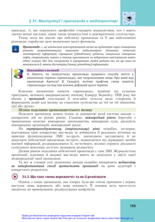§ 31. Маніпуляції і пропаганда в медіапросторі
155
прикладу, ті, які порушують професійні стандарти журналістики, хоч і мають
значно менші наслідки, однак також неприпустимі в демократичних суспільствах.
Тепер, коли ми знаємо про небезпеку пропаганди та її два найголовніші
різновиди, спробуємо дати визначення цього феномена.
Пропаганда — це	навмисний	цілеспрямований	вплив	на	аудиторію	через	поширення	
різними	 комунікативними	 каналами	 недостовірної	 (неповної,	 неточної,	
спотвореної)	 інформації,	 спрощених	 (однобічних)	 суджень,	 спеціально	 створених	
міфів,	стереотипів,	оцінок,	а	також	прихованого	чи	відкритого	нав’язування	якоїсь	
однієї	 позиції,	 ідеї	 для	 спонукання	 й	 змушування	 людей	 робити	 те,	 на	 що	 вони	 не	
наважилися	б,	маючи	достовірну	(повну,	різнобічну)	інформацію.
Виконайте	в	команді
1. Оцініть,  чи  «вписується»  пропаганда  здорового  способу  життя  у
визначення терміна «пропаганда», яке запропоноване вище. Про який вид 
пропаганди  йдеться?  2.  Складіть  логічну  графічну  схему  поняття 
«пропаганда» на підставі кількох дефініцій цього терміна
Класичне визначення поняття «пропаганда», відмінне від сучасних
трактувань, належить американському вченому Едварду Бернейсу. 1928 року він
вбачав у пропаганді «послідовні й неослабні зусилля щодо створення й
формування подій для впливу на ставлення суспільства до тої чи тої ініціативи,
ідеї або групи».
Шляхи подолання пропагандистського впливу
Подолати пропаганду можна тільки за допомогою цілої системи заходів —
конкретних дій на різних рівнях. Скажімо, міжнародний рівень боротьби з
пропагандою охоплює міжнародне законодавство, міжнародні суди, діяльність
міжнародних організацій, міжнародний діалог.
На внутрішньодержавному (національному) рівні потрібно, по-перше,
відстоювати ідею плюралізму мас-медіа та добиватися її реального втілення на
практиці функціонування ЗМІ; по-друге, законодавчо засуджувати й не
допускати небезпечної пропаганди; по-третє, відмовлятися від державних засобів
масової інформації, роздержавлювати їх; по-четверте, всіляко сприяти діяльності
суспільного мовлення; по-п’яте, розвивати медіаосвіту.
Дієвим рівнем подолання небезпечної пропаганди є самі ЗМІ. Журналістські
організації, власники й видавці мас-медіа мають не допускати у змісті своєї
медіапродукції такої пропаганди.
Та все ж з-поміж усіх зазначених заходів потрібно виокремити медіаосвіту
як найефективніший спосіб протистояти пропаганді на рівні аудиторії і
конкретного реципієнта.
31.3.	Що	таке	«мова	ворожнечі»	та	як	її	розпізнати	
Однією з ознак пропаганди, яка ігнорує будь-які етичні принципи і норми,
виступає мова ворожнечі, або мова ненависті. Її основна мета часто-густо
зводиться до провокування, роздмухування конфліктів.
Право для безоплатного розміщення підручника в мережі Інтернет має
Міністерство освіти і науки України http://mon.gov.ua/ та Інститут модернізації змісту освіти https://imzo.gov.ua
 