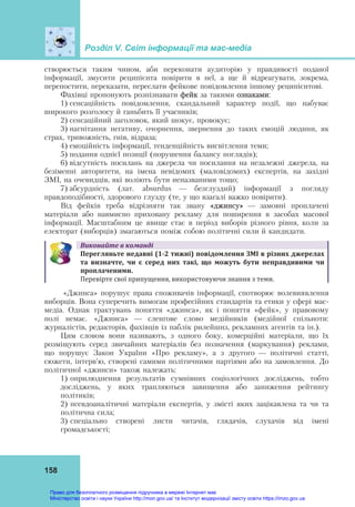Розділ V. Світ інформації та мас-медіа
158
створюється таким чином, аби переконати аудиторію у правдивості поданої
інформації, змусити реципієнта повірити в неї, а ще й відреагувати, зокрема,
перепостити, переказати, переслати фейкове повідомлення іншому реципієнтові.
Фахівці пропонують розпізнавати фейк за такими ознаками:
1) сенсаційність повідомлення, скандальний характер події, що набуває
широкого розголосу й ганьбить її учасників;
2) сенсаційний заголовок, який шокує, провокує;
3) нагнітання негативу, очорнення, звернення до таких емоцій людини, як
страх, тривожність, гнів, відраза;
4) емоційність інформації, тенденційність висвітлення теми;
5) подання однієї позиції (порушення балансу поглядів);
6) відсутність посилань на джерела чи посилання на незалежні джерела, на
безіменні авторитети, на імена невідомих (маловідомих) експертів, на західні
ЗМІ, на очевидців, які воліють бути неназваними тощо;
7) абсурдність (лат. absurdus — безглуздий) інформації з погляду
правдоподібності, здорового глузду (те, у що взагалі важко повірити).
Від фейків треба відрізняти так звану «джинсу» — замовні проплачені
матеріали або навмисно приховану рекламу для поширення в засобах масової
інформації. Масштабним це явище стає в період виборів різного рівня, коли за
електорат (виборців) змагаються поміж собою політичні сили й кандидати.
Виконайте	в	команді
Перегляньте	недавні	(1‐2	тижні)	повідомлення	ЗМІ	в	різних	джерелах	
та	 визначте,	 чи	 є	 серед	 них	 такі,	 що	 можуть	 бути	 неправдивими	 чи	
проплаченими.		
Перевірте свої припущення, використовуючи знання з теми.
«Джинса» порушує права споживачів інформації, спотворює волевиявлення
виборців. Вона суперечить вимогам професійних стандартів та етики у сфері мас-
медіа. Однак трактувань поняття «джинса», як і поняття «фейк», у правовому
полі немає. «Джинса» — сленґове слово медійників (медійної спільноти:
журналістів, редакторів, фахівців із паблік рилейшнз, рекламних агентів та ін.).
Цим словом вони називають, з одного боку, комерційні матеріали, що їх
розміщують серед звичайних матеріалів без позначення (маркування) реклами,
що порушує Закон України «Про рекламу», а з другого — політичні статті,
сюжети, інтерв’ю, створені самими політичними партіями або на замовлення. До
політичної «джинси» також належать:
1) оприлюднення результатів сумнівних соціологічних досліджень, тобто
досліджень, у яких трапляються завищення або заниження рейтингу
політиків;
2) псевдоаналітичні матеріали експертів, у змісті яких зацікавлена та чи та
політична сила;
3) спеціально створені листи читачів, глядачів, слухачів від імені
громадськості;
Право для безоплатного розміщення підручника в мережі Інтернет має
Міністерство освіти і науки України http://mon.gov.ua/ та Інститут модернізації змісту освіти https://imzo.gov.ua
 