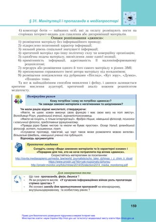 § 31. Маніпуляції і пропаганда в медіапросторі
159
4) коментарі ботів — найманих осіб, які за оплату розміщують пости на
сторінках інтернет-видань для схвалення або дискримінації матеріалів.
Ознаки розпізнавання «джинси»:
1) розміщення матеріалу без інформаційного приводу;
2) підкреслено позитивний характер інформації;
3) низький рівень соціальної значущості інформації;
4) критичний матеріал про іншу політичну силу чи комерційну організацію;
5) однобічна подача матеріалу, висвітлення лише однієї позиції;
6) примітивність інформації, адресованість її малопоінформованому
реципієнтові;
7) передрук або розміщення одного й того самого матеріалу в різних ЗМІ;
8) приховування справжнього імені автора матеріалу під псевдонімом;
9) розміщення повідомлення під рубриками «Погляд», «Кут зору», «Думка»,
«Позиція» тощо.
Та все ж найнадійнішим способом виявлення і фейку, і джинси залишається
критичне мислення аудиторії, критичний аналіз кожним реципієнтом
медіатексту.
Поміркуйте	разом	
Кому потрібна і кому не потрібна «джинса»?
Чи завжди замовні матеріали є негативними та шкідливими?
Чи мали рацію відомі мислителі, стверджуючи:
«Факти, як шахи: кожен виконує свою функцію і має свою вагу на полі змісту».
Володимир Різун, український вчений, журналістикознавець
«Факти не існують, є тільки інтерпретації». Фрідріх Ніцше, німецький філософ, психолог
і класичний філолог, представник ірраціоналізму.
«Правда рідко буває чистою та ніколи не буває простою». Оскар Уальд, ірландський
філософ, естет, письменник, поет.
«Слухаючи проповіді, пам’ятай, що чорт також може розмовляти мовою ангелів».
Вільгельм Швебель, німецький учений та публіцист.
Відповідь аргументуйте
Практичне	завдання	
Складіть схему «Види замовних матеріалів та їх характерні ознаки» і
«Порадник для тих, хто не хоче потрапляти під вплив «джинси».
Скористайтесь матеріалами за посиланням:
http://osvita.mediasapiens.ua/media_law/world_journalists/scho_take_dzhinsa_i_z_chim_ii_idyat/
https://www.prostir.ua/?kb=yak-rozpiznaty-dzhynsu
http://prostir-monitor.org/foto/mtree/2014/05/election2014_media_monitoring.pdf
Для	завершення	теми:
 Що таке пропаганда, фейк, джинса ?
 Як ви розумієте вислів: «У сучасних інформаційних війнах роль пропаганди
стрімко зростає» ?
 Які основні заходи для протистояння пропаганді на міжнародному,
внутрішньодержавному та особистому рівнях ?
Право для безоплатного розміщення підручника в мережі Інтернет має
Міністерство освіти і науки України http://mon.gov.ua/ та Інститут модернізації змісту освіти https://imzo.gov.ua
 
