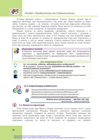 Розділ І. Особистість та її ідентичність
16
Головна функція совісті — самоконтроль. Совість нагадує людині про її
моральні обов’язки, про відповідальність, яку вона має перед іншими та перед
собою. Совісна людина — це людина з гострим почуттям морального обов’язку,
яка висуває до себе найвищі моральні вимоги. Вона ніколи не ставиться до себе
поблажливо, а з усією суворістю, не шукаючи виправдань.
Однак, будучи за своєю природою емоційною, совість водночас є й
раціональною і навіть надраціональною. Тобто совість пов’язана з розумом у
тому сенсі, що може прокинутися лише в тієї людини, яка знає моральні норми.
Якщо ж вони їй не відомі, то людина не підозрюватиме про своє порушення, а
отже, й совість у ній не зможе озватися. Совість вимагає бути чесним, навіть
коли ніхто не може тебе проконтролювати, коли таємне ніколи не стане явним і
коли про можливу непорядність ніхто не довідається.
Виконайте	в	команді
1. Опишіть  життєвий  шлях  відомої  публічної  особи  або  літературного
персонажа  і  проаналізуйте,  як  відбувалася  його  самореалізація. 
2. Виокремте її основні етапи та проаналізуйте, які чинники впливали на її
хід на кожному із цих етапів.
Для	завершення	теми:
 Що таке совість, гідність, відповідальність особистості?
 Як ви розумієте значення вислову «Громадянська гідність людини — це
антипод рабської психології»?
– Наведіть приклади проявів відповідальності особистості.
– Порівняйте поняття «самовизначення» і «самоконтроль».
 Підготуйте повідомлення «Особистісний та громадський рівні почуття власної
гідності» або «Самоконтроль — головна функція совісті».
§	3.	Соціалізація	особистості
#соціалізація##агентисоціалізації#інститутисоціалізації	
#громадянськаідентичність#власнеЯ#дзеркальнеЯ	
#ідентичність#психофізіологічнасоціальнаособиста	
#тотожність#соціальнаетнічнакультурнагрупова	
Людина поза суспільством — або Бог, або звір.
Аристотель, грецький філософ
3.1.	Поняття	соціалізації	
Усім відома казка про Мауглі. Однак, можливо, не всі знають, що її автор,
британський письменник Редьярд Кіплінґ, описуючи пригоди хлопчика,
вихованого вовками, спирався на реальну історію. Траплялися випадки, що
людських дітей виховували звірі, однак у реальному житті, коли цих «мауглі»
знаходили, виявлялося, що вони не були схожими на згаданого літературного
персонажа, оскільки не вміли ні мислити, ні говорити, ані засвоїти
Право для безоплатного розміщення підручника в мережі Інтернет має
Міністерство освіти і науки України http://mon.gov.ua/ та Інститут модернізації змісту освіти https://imzo.gov.ua
 