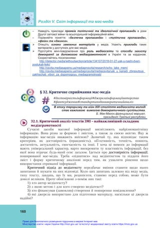 Розділ V. Світ інформації та мас-медіа
160
– Наведіть приклади проявів політичної та ідеологічної пропаганди в роки
Другої світової війни та всьогоднішній інформаційній війні.
– Порівняйте поняття: «безпечна пропаганда» і «політична пропаганда»,
«фейк» та «джинса».
 Опишіть ознаки замовних матеріалів у медіа. Укажіть приклади таких
матеріалів у доступних для вас медіа.
 Підготуйте міні-повідомлення про роль медіаосвіти та способи захисту
демократії за допомогою медіаграмотності в Україні та за кордоном.
Скористайтесь посиланнями:
http://detector.media/withoutsection/article/134107/2018-01-27-yak-u-nashi-dveri-
postukali-feiki/
http://osvita.mediasapiens.ua/mediaprosvita/research/scho_take_mem/
http://osvita.mediasapiens.ua/mediaprosvita/mediaosvita/yak_u_kanadi_zbirayutsya_
zakhischati_vibori_za_dopomogoyu_mediagramotnosti/
§	32.	Критичне	сприймання	мас‐медіа
#достовірністьінформації#джерелаінформаціїавторство	
#фактсудження#стандартиподаннякритичнийаналіз	
В епоху тероризму та війн ХХІ століття медіаосвіта молоді
стає важливою вимогою демократичного суспільства.
Б. Мак-Магон,французький маршал,
президент Третьої республіки
32.1.	Критичний	аналіз	текстів	ЗМІ	–	найважливіший	складник	
медіаграмотності	
Сучасні засоби масової інформації висвітлюють найрізноманітнішу
інформацію. Вона різна за формою і змістом, а також за своєю якістю. Яку ж
інформацію мас-медіа вважають якісною? Зазвичай ту, яка відповідає таким
критеріям, як достовірність (правдивість), об’єктивність, точність, повнота,
достатність, актуальність, своєчасність та інші. І хоча ці вимоги до інформації
мають універсальний характер, варто виокремити ту властивість інформації, без
якої вона втрачає будь-який сенс загалом. Ідеться про достовірність інформації,
поширюваної мас-медіа. Треба «піднятися» над медіатекстом та піддати його
зміст і форму критичному аналізові перед тим, як ухвалити рішення щодо
використання отриманої інформації.
Критичний підхід до медіатексту передбачає вміння ставити щодо нього
запитання й шукати на них відповіді. Коло цих запитань залежно від виду медіа,
типу тексту, завдань, що їх ми, реципієнти, ставимо перед собою, може бути
доволі великим. Проте обов’язкові з-поміж них такі:
1) хто автор медіатексту?
2) з якою метою і для кого створено медіатекст?
3) хто фінансував (замовляв) створення й поширення повідомлення?
4) які джерела використано для підготовки матеріалу, наскільки ці джерела
надійні?
Право для безоплатного розміщення підручника в мережі Інтернет має
Міністерство освіти і науки України http://mon.gov.ua/ та Інститут модернізації змісту освіти https://imzo.gov.ua
 
