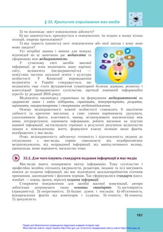 § 32. Критичне сприймання мас-медіа
161
5) чи відповідає зміст повідомлення дійсності?
6) що замовчується, приховується в повідомленні, чи подано в ньому кілька
позицій, зокрема протилежних?
7) яку користь (цінність) несе повідомлення або якої шкоди і кому воно
може завдати?
Усі потрібні знання і вміння для пошуку
відповідей на ці запитання дає медіаосвіта та
сформована нею медіаграмотність.
У сучасному світі засобів масової
інформації, де вони визначають нашу картину
світу, медіаосвіта (медіаграмотність) —
невід’ємна частина загальної освіти і культури
особистості. У Концепції впровадження
медіаосвіти в Україні стверджується, що
медіаосвіта «має стати фундаментом гуманітарної безпеки держави, розвитку і
консолідації громадянського суспільства, протидії зовнішній інформаційні
агресії» (у редакції 2016 року).
Медіаосвіта насамперед спрямована на формування медіаграмотності як
сукупності знань і вмінь відбирати, сприймати, інтерпретувати, розуміти,
оцінювати, використовувати і створювати медіаповідомлення.
Основу медіаграмотності кожної особистості становлять її аналітичні
здібності та критичне мислення, а саме: уміння порівнювати, групувати,
узагальнювати факти, властивості, явища, встановлювати взаємозв’язки між
ними, інтерпретувати, оцінювати інформацію, робити висновок на підставі
наявної інформації, застосовувати отримані в результаті розуміння медіатекстів
знання в повсякденному житті, формувати власну позицію щодо фактів,
відображених у мас-медіа.
Отже, медіаграмотність забезпечує готовність і підготовленість людини до
спілкування з мас-медіа, сприяє самозахисту від недобросовісних
медіаповідомлень, від неправдивої інформації, від маніпулятивного впливу,
пропаганди, мови ворожнечі, насильства тощо.
32.2.	Для	чого	існують	стандарти	подання	інформації	в	мас‐медіа	
Мас-медіа мають поширювати якісну інформацію. Тому суспільство і
професійна медійна спільнота (журналісти, редактори, видавці та ін.) висувають
вимоги до подання інформації, що має відповідати загальноприйнятим етичним
принципам, законодавчим і фаховим нормам. Так сформувалися стандарти (англ.
standart — норма, зразок, мірило) подання інформації.
Створюючи повідомлення для засобів масової комунікації, автори
зобов’язані дотримувати таких основних стандартів: 1) достовірність
(правдивість); 2) оперативність; 3) баланс думок і поглядів; 4) об’єктивність,
відокремлення фактів від коментарів і суджень; 5) точність; 6) повнота;
7) зрозумілість.
Право для безоплатного розміщення підручника в мережі Інтернет має
Міністерство освіти і науки України http://mon.gov.ua/ та Інститут модернізації змісту освіти https://imzo.gov.ua
 