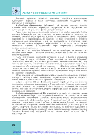 Розділ V. Світ інформації та мас-медіа
162
Водночас, критично оцінюючи медіатекст, реципієнти встановлюють
відповідність поданої в ньому інформації зазначеним стандартам. Тому
розглянемо їх докладніше.
1. Стандарт достовірності інформації. Цей базовий стандарт вимагає
подавати лише правдиву, перевірену інформацію, тобто інформацію, яка
відповідає дійсності (реальним фактам, подіям, явищам).
Адже лише достовірна інформація заслуговує на довіру аудиторії. Довіру
викликає інформація, що має посилання на першоджерело, до прикладу, на
очевидця, учасника події, про яку йдеться в повідомленні. Якщо інформація
надходить не з першоджерела, то важливо все-таки встановити її первинне
походження, аби переконатися в тім, що інформація не перекручена. Варто
пам’ятати: що частіше інформацію передаватимуть різні медіа, то зростатиме
ймовірність зниження її достовірності через «обростання» коментарями,
оцінками, новими деталями.
Крім того, достовірність інформації можна перевірити звернувшись до
альтернативних джерел. Ідеальним варіантом у цьому разі фахівці вважають три
незалежні джерела.
Часто неперевірена інформація потрапляє в ЗМІ із блогів і соціальних
мереж. Тому не варто поспішати робити висновки на підставі інформації
(щонайперше новинної, сенсаційної, резонансної, провокаційно-емоційної), яку
взято із цих ресурсів. Тут потрібно виявити витримку й дочекатися повідомлень
(підтверджень або спростувань), що надходять з офіційних джерел. Особливо
слушна ця порада сьогодні, коли в мас-медіа, зокрема в інтернет-середовищі,
значного поширення в умовах інформаційного протистояння набуло таке явище,
як «фейкова» інформація.
Отже, стандарт достовірності вимагає від автора медіаповідомлення ретельно
перевіряти вміщену в ньому інформацію, спираючись на авторитетні джерела і
беручи на себе відповідальність за правдивість відомостей.
Згідно зі статтею 302-ою Цивільного кодексу України, особа, яка поширює
інформацію, зобов’язана переконатися в її достовірності. Подання недостовірної
інформації підлягає спростуванню. І хоча українське законодавство дозволяє
авторам мас-медіа не розкривати джерела інформації, однак це радше має бути
винятком, а не правилом.
2. Стандарт оперативності. Він ґрунтується на тому, що громадяни мають
право на одержання через ЗМІ оперативної інформації. Це означає своєчасність
оприлюднення повідомлень. Запізніла, несвоєчасна подача медіаповідомлень
знижує актуальність інформації, а отже, і її суспільну значущість. Принципового
значення стандарт оперативності набуває в поданні новин. Однак і тут у гонитві
за сенсаційним матеріалом автори новинних повідомлень у жодному разі не
можуть ігнорувати вимогу перевіряти інформацію, за винятком відомостей з
офіційних джерел (органів державної влади, органів місцевого самоврядування).
Затримка (поширення) інформації матиме значно менші наслідки, ніж її
недостовірність.
Право для безоплатного розміщення підручника в мережі Інтернет має
Міністерство освіти і науки України http://mon.gov.ua/ та Інститут модернізації змісту освіти https://imzo.gov.ua
 