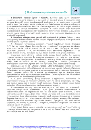 § 32. Критичне сприймання мас-медіа 
 
163
3. Стандарт балансу думок і поглядів. Коротко суть цього стандарту
зводиться до вимоги подавати в матеріалі всі основні думки й наводити різні
погляди (позиції) щодо висвітлюваної проблеми, а не нав’язувати аудиторії
якийсь один (часто суто авторський) погляд. Обов’язково потрібно ознайомити
аудиторію із позицією того, хто став об’єктом критики. До того ж варто подавати
в матеріалі й оцінки незалежних експертів. У такий спосіб буде досягнуто
об’єктивності й неупередженості у висвітленні того чи того питання. А це, своєю
чергою, дасть змогу аудиторії самій зробити певні висновки, ґрунтуючись на
всебічній інформації.
4. Стандарт відокремлення фактів від коментарів і суджень. Згідно із цим
стандартом у повідомленнях засобів масової інформації потрібно чітко розділяти
виклад фактів і суджень автора.
У «Великому тлумачному словнику сучасної української мови» (укладач
В. Т. Бусел), слово «факт» (від лат. factum — зроблене) пояснюється як дійсна,
невигадана подія, дійсне явище — те, що сталося, відбулося насправді;
реальність, дійсність — те, що об’єктивно існує. Натомість «судження» — це
думка про що-небудь, погляд на щось, а також виклад своїх думок, поглядів.
Судження часто містять оцінку події, явища, іншої особи. До оцінних
суджень належить критика. Із поняттям «судження» не треба плутати обмову
(несправедливе звинувачення, неприйнятні з погляду етики висловлювання про
особу, щоб викликати до неї зневагу, недовір’я) і наклеп (поширення
неправдивих відомостей, брехні, для того щоб зганьбити, знеславити когось).
Відповідно до ст. 30-ї Закону України «Про інформацію» «ніхто не може
бути притягнутий до відповідальності за висловлення оцінних суджень. Оцінними
судженнями, за винятком наклепу, є висловлювання, які не містять фактичних
даних, критика, оцінка дій, а також висловлювання, що не можуть бути
витлумачені як такі, що містять фактичні дані… Оцінні судження не підлягають
спростованню та доведенню їх правдивості.
<…> Якщо суб’єктивну думку висловлено в брутальній, принизливій чи
непристойній формі, що принижує гідність, честь чи ділову репутацію, на особу,
яка таким чином та в такий спосіб висловила думку чи оцінку, може бути
покладено обов’язок відшкодувати завдану моральну шкоду».
Узагальнюючи сказане, можемо стверджувати, що факт — первинний,
емоційно нейтральний, об’єктивний. Коли факт дійсності відтворюється в
медіаповідомленні, ми сприймаємо вже не сам собою факт дійсності, а його
матеріалізований (у відео, фото, слові) образ. Спочатку цей образ ми впізнаємо й
установлюємо його відповідність реальній події, явищу, зіставляємо з іншими
фактами, інтерпретуємо і пов’язуємо всі ці факти в цілісну картину. Врешті-решт
робимо самостійні висновки (судження, оцінки). Зрозуміло, що наші оцінні
судження, на відміну від фактів, — вторинні, емоційно забарвлені, більшою чи
меншою мірою суб’єктивні.
Отже, якщо факти дають відповіді на запитання хто? що? коли? де?, то
судження відповідають на запитання а що я про це думаю? яке моє ставлення?
як я оцінюю той чи той факт?
Право для безоплатного розміщення підручника в мережі Інтернет має
Міністерство освіти і науки України http://mon.gov.ua/ та Інститут модернізації змісту освіти https://imzo.gov.ua
 