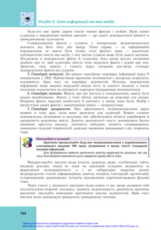Розділ V. Світ інформації та мас-медіа
164
Будь-хто має право давати власні оцінки фактам і особам. Наші оцінні
судження є вираженням свободи критики — ще однієї демократичної цінності в
громадянському суспільстві.
Співвідношення фактів і суджень у конкретному медіаповідомленні
залежить від його типу або жанру. Одна справа — це інформаційні
повідомлення, де мають бути тільки «голі факти», інша — аналітичні,
публіцистичні тексти мас-медіа: у них частка суджень може бути доволі вагомою.
Поєднуючи в повідомленні факти й судження, його автор мусить неодмінно
подбати про те, щоб аудиторія змогла чітко відділити факти і думки про них.
Зрештою, таку вимогу і ставить перед авторами мас-медіа стандарт
відокремлення фактів від суджень.
5. Стандарт точності. Ця вимога передбачає перевірку інформації перед її
поширенням у ЗМІ. Найчастішою причиною неточностей є авторська недбалість,
неуважність, брак часу на перевірку відомостей. Неточна, перекручена
інформація може завдати моральної шкоди честі та гідності людини, а також
негативно позначитися на авторитеті адресанта (відправника повідомлення).
6. Стандарт повноти. Факти, про які йдеться в повідомленнях, мають бути
подані якнайповніше. Звісно, у тому обсязі, наскільки це можливо для автора.
Подаючи факти, важливо висвітлити й контекст, у якому вони були. Відбір і
висвітлення одних фактів і замовчування інших — неприпустиме.
7. Стандарт зрозумілості. Про ефективність медіаповідомлення варто
мовити в тому разі, коли воно зрозуміле для аудиторії. Кожен елемент
повідомлення, починаючи із заголовка, має забезпечувати легкість сприймання й
адекватність розуміння змісту. Досягти зрозумілості тексту допомагають багато
чинників: простота викладу, логічність побудови, точність слововживання,
уникнення складної термінології, доцільне вживання іншомовних слів, скорочень
тощо.
Виконайте	в	команді
Критично	 проаналізуйте	 будь‐яке	 медіаповідомлення	 з	 україномовного	
електронного	 видання	 ЗМІ	 щодо	 дотримання	 в	 цьому	 тексті	 стандартів	
подання	інформації.	
Для формування навичок критичного аналізу медіатекстів доцільно час від
часу повторювати виконання цього завдання вдома або в класі.
Використовуйте шкільні медіа (газети, журнали, радіо, телебачення, сайти,
іміджеву рекламу тощо) не лише як важливий складник медіаосвіти та
формування медіаграмотності, а і як лабораторію творення різних
медіапродуктів: статей, інформаційних заміток, інтерв’ю, ілюстрацій, презентацій,
телерепортажів, радіопередач, інтерв’ю, відеороликів, короткометражних фільмів
тощо.
Через участь у діяльності шкільних медіа кожен із вас зможе розкрити свій
інтелектуально-творчий потенціал, виявити медіактивність, розвинути критичне
мислення, оволодіти навичками критичного аналізу медіатекстів. Крім того,
шкільні медіа допоможуть формувати громадянську позицію.
Право для безоплатного розміщення підручника в мережі Інтернет має
Міністерство освіти і науки України http://mon.gov.ua/ та Інститут модернізації змісту освіти https://imzo.gov.ua
 
