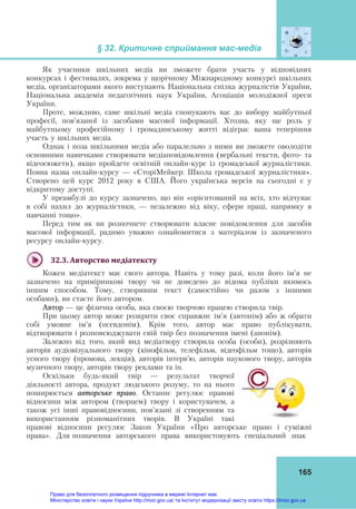 § 32. Критичне сприймання мас-медіа
165
Як учасники шкільних медіа ви зможете брати участь у відповідних
конкурсах і фестивалях, зокрема у щорічному Міжнародному конкурсі шкільних
медіа, організаторами якого виступають Національна спілка журналістів України,
Національна академія педагогічних наук України, Асоціація молодіжної преси
України.
Проте, можливо, саме шкільні медіа спонукають вас до вибору майбутньої
професії, пов’язаної із засобами масової інформації. Хтозна, яку ще роль у
майбутньому професійному і громадянському житті відіграє ваша теперішня
участь у шкільних медіа.
Однак і поза шкільними медіа або паралельно з ними ви зможете оволодіти
основними навичками створювати медіаповідомлення (вербальні тексти, фото- та
відеосюжети), якщо пройдете освітній онлайн-курс із громадської журналістики.
Повна назва онлайн-курсу — «СторіМейкер: Школа громадської журналістики».
Створено цей курс 2012 року в США. Його українська версія на сьогодні є у
відкритому доступі.
У преамбулі до курсу зазначено, що він «орієнтований на всіх, хто відчуває
в собі нахил до журналістики, — незалежно від віку, сфери праці, напрямку в
навчанні тощо».
Перед тим як ви розпочнете створювати власне повідомлення для засобів
масової інформації, радимо уважно ознайомитися з матеріалом із зазначеного
ресурсу онлайн-курсу.
32.3.	Авторство	медіатексту	
Кожен медіатекст має свого автора. Навіть у тому разі, коли його ім’я не
зазначено на примірникові твору чи не доведено до відома публіки якимось
іншим способом. Тому, створивши текст (самостійно чи разом з іншими
особами), ви стаєте його автором.
Автор — це фізична особа, яка своєю творчою працею створила твір.
При цьому автор може розкрити своє справжнє ім’я (автонім) або ж обрати
собі умовне ім’я (псевдонім). Крім того, автор має право публікувати,
відтворювати і розповсюджувати свій твір без позначення імені (анонім).
Залежно від того, який вид медіатвору створила особа (особи), розрізняють
авторів аудіовізуального твору (кінофільм, телефільм, відеофільм тощо), авторів
усного твору (промова, лекція), авторів інтерв’ю, авторів наукового твору, авторів
музичного твору, авторів твору реклами та ін.
Оскільки будь-який твір — результат творчої
діяльності автора, продукт людського розуму, то на нього
поширюється авторське право. Останнє регулює правові
відносини між автором (творцем) твору і користувачем, а
також усі інші правовідносини, пов’язані зі створенням та
використанням різноманітних творів. В Україні такі
правові відносини регулює Закон України «Про авторське право і суміжні
права». Для позначення авторського права використовують спеціальний знак
Право для безоплатного розміщення підручника в мережі Інтернет має
Міністерство освіти і науки України http://mon.gov.ua/ та Інститут модернізації змісту освіти https://imzo.gov.ua
 