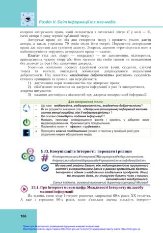 Розділ V. Світ інформації та мас-медіа
166
охорони авторського права, який складається з латинської літери С у колі — ©,
імені автора й року першої публікації твору.
Авторське право діє від дня створення твору і протягом усього життя
автора, а також упродовж 70 років після його смерті. Порушення авторського
права дає підстави для судового захисту. Зокрема, законом переслідується одне з
найпоширеніших порушень авторського права — плагіат.
Плагіат (від лат. plagio — викрадаю) — це запозичення, відтворення,
привласнення чужого твору або його частини під своїм іменем чи псевдонімом
без дозволу автора і без зазначення джерела.
Учасники освітнього процесу (здобувачі освіти (учні, студенти, слухачі
тощо) та вчителі, викладачі) зобов’язані дотримуватися академічної
доброчесності. Під поняттям «академічна доброчесність» розуміють сукупність
етичних принципів та правил, що передбачають:
1) дотримання норм законодавства про авторське право;
2) обов’язкове посилання на джерела інформації в разі їх використання,
зокрема цитування;
3) надання достовірних відомостей про джерела використаної інформації.
Для	завершення	теми:
 Що таке медіаосвіта, медіаграмотність, академічна доброчесність?
 Як ви розумієте значення слів: «Затримка (поширення) інформації матиме
значно менші наслідки, ніж її недостовірність» ?
 Які основні стандарти подання інформації ?
– Наведіть приклади співвідношення фактів і суджень у дібраних вами
медіаповідомленнях. Прокоментуйте повідомлення.
– Порівняйте поняття «факт» і «судження».
 Підготуйте власне повідомлення (сюжет із текстом у провідній ролі) для
соціальних мереж або шкільних медіа.
§	33.	Комунікації	в	Інтернеті:		переваги	і	ризики
#інтернетризики#інтернетЗМІсоцмережі#кіберзлочинність	
#віртуальнийсвіткіберпростір#приватністьконфіденційність	
Ми повинні знайти баланс між недоторканністю приватного
життя і використанням даних в рамках громадської безпеки.
Інтернет є одним з найбільших глобальних продуктів. Якщо
ми знищимо його, ми знищуємо багато чого з нашого
економічного майбутнього.
Сатья Наделла, головний виконавчий директор корпорації Microsoft
33.1.	Про	Інтернет	мовою	цифр.	Можливості	Інтернету	як	засобу	
		масової	інформації	
Як відомо, свою ходу Інтернет розпочав наприкінці 60-х років ХХ століття.
А вже з середини 90-х років, коли з'явилася значна кількість інтернет-
Право для безоплатного розміщення підручника в мережі Інтернет має
Міністерство освіти і науки України http://mon.gov.ua/ та Інститут модернізації змісту освіти https://imzo.gov.ua
 