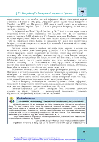 § 33. Комунікації в Інтернеті: переваги і ризики
167
користувачів, він став засобом масової інформації. Перші користувачі мережі
з'явилися в Україні в 1990 році. Офіційною датою відліку епохи Інтернету в
Україні став 1992 рік. На початку 2017 року в нашій країні, за матеріалами
Інтернет-асоціації України, було 21,6 млн користувачів Інтернету, із них понад
третина — молодь.
За інформацією Global Digital Statshot, у 2017 році кількість користувачів
соціальних мереж у світі перевищила три мільярди осіб (а все населення
планети становить 7,524 мільярди осіб). Зокрема, аудиторія Facebook сягає два
мільярди користувачів. Один мільярд годин щодня проводять користувачі You
Tube за переглядом відео. Кожна із наведених тут цифр про користувачів
Інтернету — це беззаперечне свідчення його масштабу й можливостей як засобу
масової інформації.
Інтернет можна назвати засобом мас-медіа лише умовно, з огляду на
величезну і водночас дуже неоднорідну аудиторію. Але в будь-якому разі він
змінив традиційні масові комунікації та породив новий вид комунікації —
мережеву, або електронну (цифрову, комп'ютерну, віртуальну). Інтернет створив
нове формаційне середовище, яке поєднало в собі всі інші медіа, а також пошту,
бібліотеку, музеї, галереї, садово-паркове мистецтво, архітектуру, торгівлю,
фінанси, економіку і т. д. Незважаючи на свою віртуальність, це середовище
набуло всіх ознак реального світу з його інформаційними війнами, злочинами,
боротьбою за владу, за геополітичне панування та ресурси.
Величезний потенціал має Інтернет у сфері розширення доступу до освіти.
Навчання в інтернет-середовищі проголошено справжньою революцією в освіті,
співмірною з винайденням друкарського верстата Гутенберга. І справді,
мережева онлайн-освіта зробила можливим масове поширення знань без будь-
яких географічних, фінансових, соціальних і культурних обмежень.
Завдяки Інтернету, неймовірними темпами зростають обсяги інформації,
можливості її оперативного продукування, передавання, споживання, оброблення,
перетворення, зберігання, використання будь-коли і будь-де.
Інтернет-комунікація дає змогу мільярдам своїх учасників одночасно
входити до різних спільнот — корпоративної (наприклад, учнівської,
студентської, професійної), національної та глобальної.
Поміркуйте	разом	
Прочитайте. Визначте міру та характер впливу Інтернету на сучасний світ.
«Інтернет належить до тих винаходів, які люди створили, але поки що не зрозуміли до
кінця. Те, що спочатку було лише інструментом передачі цифрових даних з одного
комп'ютера розміром з кімнату на інший, трансформувалося в доступний і різноманітний
засіб самовираження. Здавалося б, Інтернет нематеріальний, але при цьому він постійно
зазнає мутацій, росте, щосекундно ускладнюється. Він несе і блага, і біди, і ми тільки тепер
починаємо усвідомлювати міру його впливу на наш світ. <... >
Попри всі можливості, котрі несуть комп'ютерні технології, їх використання на благо або
на зло залежить виключно від людей».
Ерік Шмідт, Джаред Коен (Із книги «Новий цифровий світ»)
«Проблема Інтернету в тому, що ми не можемо визначити, що це: інформація чи
Право для безоплатного розміщення підручника в мережі Інтернет має
Міністерство освіти і науки України http://mon.gov.ua/ та Інститут модернізації змісту освіти https://imzo.gov.ua
 